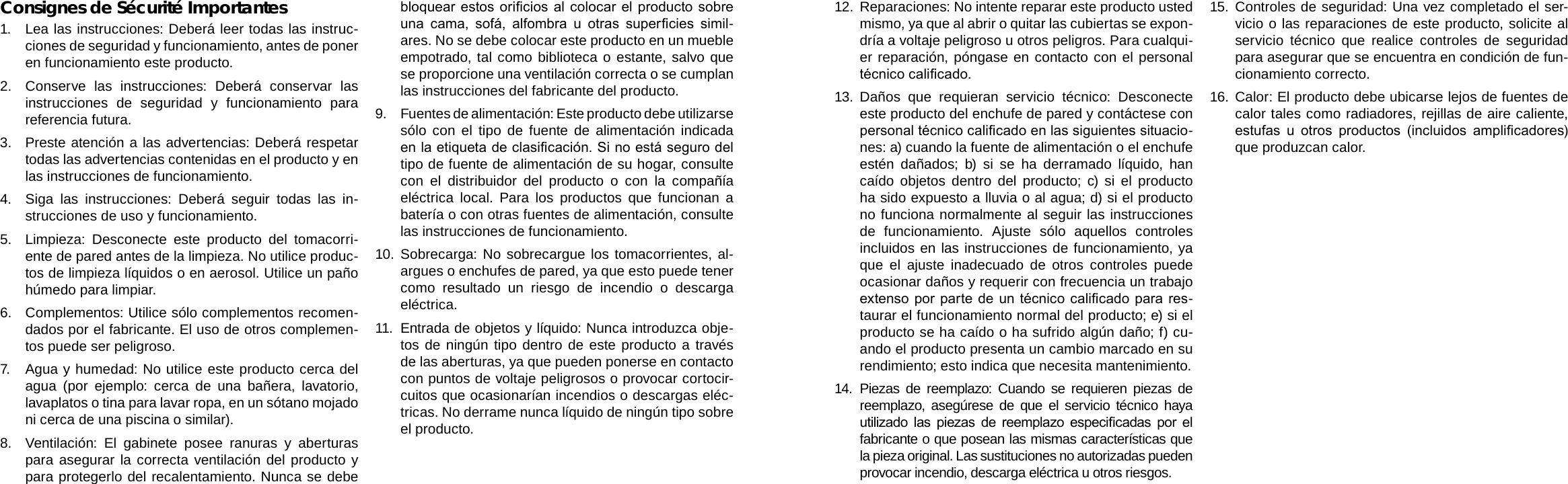 EspañolEspañolPage 78  Avisos De Seguridad Avisos De Seguridad  Page 7912.  Reparaciones: No intente reparar este producto usted mismo, ya que al abrir o quitar las cubiertas se expon-dría a voltaje peligroso u otros peligros. Para cualqui-er reparación, póngase en contacto con el personal técnico calicado.13.  Daños que requieran servicio técnico: Desconecte este producto del enchufe de pared y contáctese con personal técnico calicado en las siguientes situacio-nes: a) cuando la fuente de alimentación o el enchufe estén dañados; b) si se ha derramado líquido, han caído objetos dentro del producto; c) si el producto ha sido expuesto a lluvia o al agua; d) si el producto no funciona normalmente al seguir las instrucciones de funcionamiento. Ajuste sólo aquellos controles incluidos en las instrucciones de funcionamiento, ya que el ajuste inadecuado de otros controles puede ocasionar daños y requerir con frecuencia un trabajo extenso por parte de un técnico calicado para res-taurar el funcionamiento normal del producto; e) si el producto se ha caído o ha sufrido algún daño; f) cu-ando el producto presenta un cambio marcado en su rendimiento; esto indica que necesita mantenimiento.14.  Piezas de reemplazo: Cuando se requieren piezas de reemplazo, asegúrese de que el servicio técnico haya utilizado  las  piezas  de  reemplazo  especicadas  por  el fabricante o que posean las mismas características que la pieza original. Las sustituciones no autorizadas pueden provocar incendio, descarga eléctrica u otros riesgos.15.  Controles de seguridad: Una vez completado el ser-vicio o las reparaciones de este producto, solicite al servicio técnico que realice controles de seguridad para asegurar que se encuentra en condición de fun-cionamiento correcto.16.  Calor: El producto debe ubicarse lejos de fuentes de calor tales como radiadores, rejillas de aire caliente, estufas  u  otros  productos  (incluidos  amplicadores) que produzcan calor.Consignes de Sécurité Importantes1.  Lea las instrucciones: Deberá leer todas las instruc-ciones de seguridad y funcionamiento, antes de poner en funcionamiento este producto.2.  Conserve las instrucciones: Deberá conservar las instrucciones de seguridad y funcionamiento para referencia futura.3.  Preste atención a las advertencias: Deberá respetar todas las advertencias contenidas en el producto y en las instrucciones de funcionamiento.4.  Siga las instrucciones: Deberá seguir todas las in-strucciones de uso y funcionamiento.5.  Limpieza: Desconecte este producto del tomacorri-ente de pared antes de la limpieza. No utilice produc-tos de limpieza líquidos o en aerosol. Utilice un paño húmedo para limpiar.6.  Complementos: Utilice sólo complementos recomen-dados por el fabricante. El uso de otros complemen-tos puede ser peligroso.7.  Agua y humedad: No utilice este producto cerca del agua (por ejemplo: cerca de una bañera, lavatorio, lavaplatos o tina para lavar ropa, en un sótano mojado ni cerca de una piscina o similar).8.  Ventilación: El gabinete posee ranuras y aberturas para asegurar la correcta ventilación del producto y para protegerlo del recalentamiento. Nunca se debe bloquear estos oricios al colocar el producto sobre una  cama,  sofá,  alfombra  u  otras  supercies  simil-ares. No se debe colocar este producto en un mueble empotrado, tal como biblioteca o estante, salvo que se proporcione una ventilación correcta o se cumplan las instrucciones del fabricante del producto.9.  Fuentes de alimentación: Este producto debe utilizarse sólo con el tipo de fuente de alimentación indicada en la etiqueta de clasicación. Si no está seguro del tipo de fuente de alimentación de su hogar, consulte con el distribuidor del producto o con la compañía eléctrica local. Para los productos que funcionan a batería o con otras fuentes de alimentación, consulte las instrucciones de funcionamiento.10.  Sobrecarga: No sobrecargue los tomacorrientes, al-argues o enchufes de pared, ya que esto puede tener como resultado un riesgo de incendio o descarga eléctrica.11.  Entrada de objetos y líquido: Nunca introduzca obje-tos de ningún tipo dentro de este producto a través de las aberturas, ya que pueden ponerse en contacto con puntos de voltaje peligrosos o provocar cortocir-cuitos que ocasionarían incendios o descargas eléc-tricas. No derrame nunca líquido de ningún tipo sobre el producto.