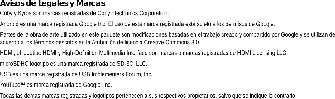 EspañolPage 80  Avisos De SeguridadAvisos de Legales y MarcasCoby y Kyros son marcas registradas de Coby Electronics Corporation.Android es una marca registrada Google Inc. El uso de esta marca registrada está sujeto a los permisos de Google.PartesdelaobradearteutilizadoenestepaquetesonmodicacionesbasadaseneltrabajocreadoycompartidoporGoogleyseutilizandeacuerdo a los términos descritos en la Atribución de licencia Creative Commons 3.0.HDMI,ellogotipoHDMIyHigh-DenitionMultimediaInterfacesonmarcasomarcasregistradasdeHDMILicensingLLC.microSDHC logotipo es una marca registrada de SD-3C, LLC.USB es una marca registrada de USB Implementers Forum, Inc.YouTube™ es marca registrada de Google, Inc. Todas las demás marcas registradas y logotipos pertenecen a sus respectivos propietarios, salvo que se indique lo contrario