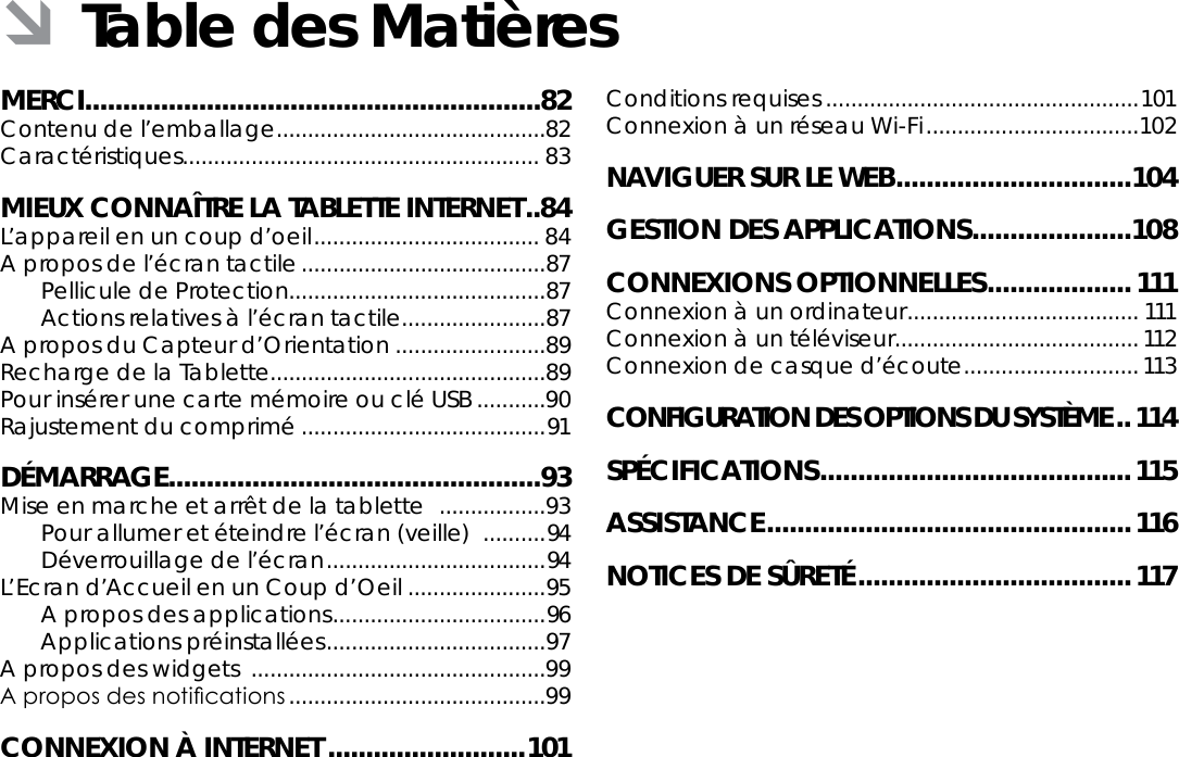 FrançaisTable Des Matières  Page 81MERCI............................................................82Contenu de l’emballage ...........................................82Caractéristiques ......................................................... 83MIEUX CONNAÎTRE LA TABLETTE INTERNET ..84L’appareil en un coup d’oeil .................................... 84A propos de l’écran tactile .......................................87Pellicule de Protection.........................................87Actions relatives à l’écran tactile .......................87A propos du Capteur d’Orientation ........................89Recharge de la Tablette............................................89Pour insérer une carte mémoire ou clé USB ...........90Rajustement du comprimé .......................................91DÉMARRAGE .................................................93Mise en marche et arrêt de la tablette   .................93Pour allumer et éteindre l’écran (veille)   ..........94Déverrouillage de l’écran ................................... 94L’Ecran d’Accueil en un Coup d’Oeil ......................95A propos des applications .................................. 96Applications préinstallées ...................................97A propos des widgets  ...............................................99A propos des notications .........................................99CONNEXION À INTERNET ..........................101Conditions requises ..................................................101Connexion à un réseau Wi-Fi ..................................102NAVIGUER SUR LE WEB ...............................104GESTION DES APPLICATIONS .....................108CONNEXIONS OPTIONNELLES ................... 111Connexion à un ordinateur ..................................... 111Connexion à un téléviseur .......................................112Connexion de casque d’écoute ............................113CONFIGURATION DES OPTIONS DU SYSTÈME ..114SPÉCIFICATIONS .........................................115ASSISTANCE ................................................116NOTICES DE SÛRETÉ ....................................117 ÂTable des Matières