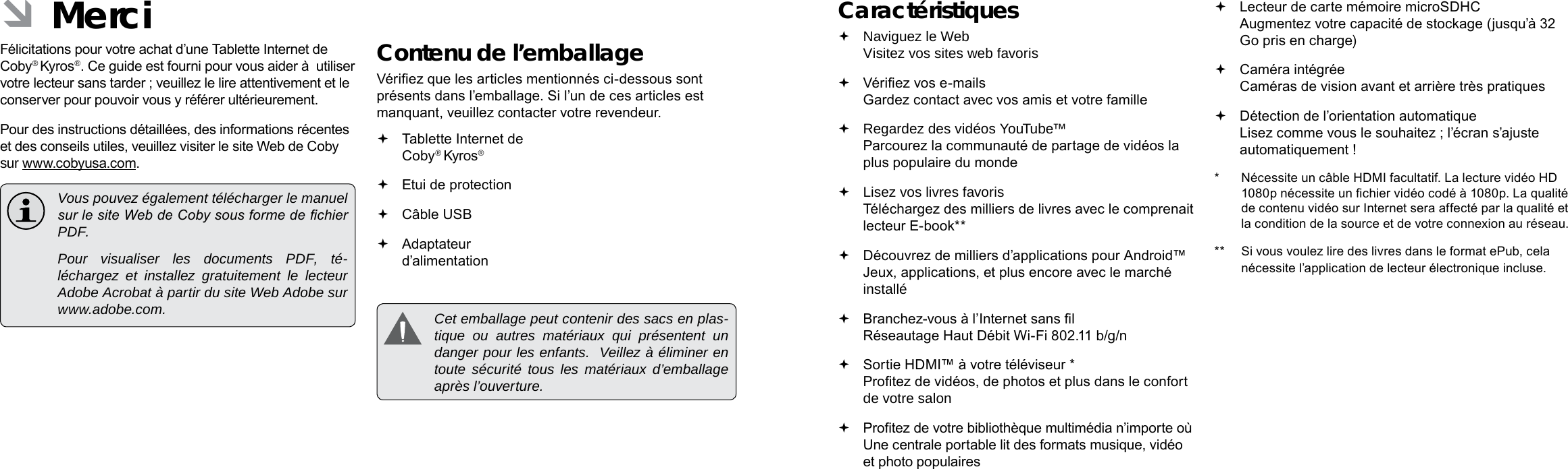 Français FrançaisPage 82 Merci Merci  Page 83Caractéristiques Naviguez le Web Visitez vos sites web favoris Vériez vos e-mails Gardez contact avec vos amis et votre famille Regardez des vidéos YouTube™ Parcourez la communauté de partage de vidéos la plus populaire du monde Lisez vos livres favoris Téléchargez des milliers de livres avec le comprenait lecteur E-book** Découvrez de milliers d’applications pour Android™ Jeux, applications, et plus encore avec le marché installé Branchez-vous à l’Internet sans l  Réseautage Haut Débit Wi-Fi 802.11 b/g/n Sortie HDMI™ à votre téléviseur * Protez de vidéos, de photos et plus dans le confort de votre salon Protez de votre bibliothèque multimédia n’importe où  Une centrale portable lit des formats musique, vidéo et photo populaires Lecteur de carte mémoire microSDHC Augmentez votre capacité de stockage (jusqu’à 32 Go pris en charge) Caméra intégrée Caméras de vision avant et arrière très pratiques Détection de l’orientation automatique Lisez comme vous le souhaitez ; l’écran s’ajuste automatiquement !*  Nécessite un câble HDMI facultatif. La lecture vidéo HD 1080p nécessite un chier vidéo codé à 1080p. La qualité de contenu vidéo sur Internet sera affecté par la qualité et la condition de la source et de votre connexion au réseau.**  Si vous voulez lire des livres dans le format ePub, cela nécessite l’application de lecteur électronique incluse. ÂMerciFélicitations pour votre achat d’une Tablette Internet de Coby® Kyros®. Ce guide est fourni pour vous aider à  utiliser votre lecteur sans tarder ; veuillez le lire attentivement et le conserver pour pouvoir vous y référer ultérieurement.Pour des instructions détaillées, des informations récentes et des conseils utiles, veuillez visiter le site Web de Coby sur www.cobyusa.com.  Vous pouvez également télécharger le manuel sur le site Web de Coby sous forme de chier PDF.    Pour visualiser les documents PDF, té-léchargez et installez gratuitement le lecteur Adobe Acrobat à partir du site Web Adobe sur www.adobe.com.Contenu de l’emballageVériez que les articles mentionnés ci-dessous sont présents dans l’emballage. Si l’un de ces articles est manquant, veuillez contacter votre revendeur. Tablette Internet de Coby® Kyros® Etui de protection Câble USB Adaptateur d’alimentation  Cet emballage peut contenir des sacs en plas-tique ou autres matériaux qui présentent un danger pour les enfants.  Veillez à éliminer en toute sécurité tous les matériaux d’emballage après l’ouverture.