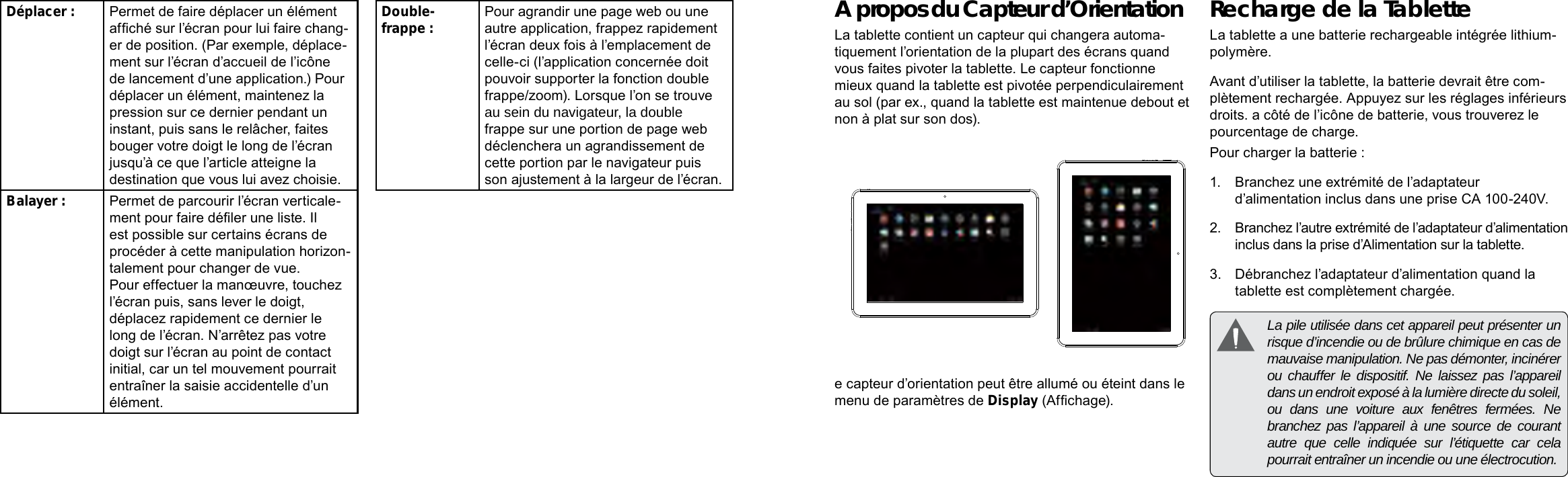 Français FrançaisPage 88  Mieux Connaître La Tablette Internet  Mieux Connaître La Tablette Internet   Page 89A propos du Capteur d’OrientationLa tablette contient un capteur qui changera automa-tiquement l’orientation de la plupart des écrans quand vous faites pivoter la tablette. Le capteur fonctionne mieux quand la tablette est pivotée perpendiculairement au sol (par ex., quand la tablette est maintenue debout et non à plat sur son dos).e capteur d’orientation peut être allumé ou éteint dans le menu de paramètres de Display (Afchage).Recharge de la TabletteLa tablette a une batterie rechargeable intégrée lithium-polymère.Avant d’utiliser la tablette, la batterie devrait être com-plètement rechargée. Appuyez sur les réglages inférieurs droits. a côté de l’icône de batterie, vous trouverez le pourcentage de charge.Pour charger la batterie :1.  Branchez une extrémité de l’adaptateur d’alimentation inclus dans une prise CA 100-240V.2.  Branchez l’autre extrémité de l’adaptateur d’alimentation inclus dans la prise d’Alimentation sur la tablette.3.  Débranchez l’adaptateur d’alimentation quand la tablette est complètement chargée.  La pile utilisée dans cet appareil peut présenter un risque d’incendie ou de brûlure chimique en cas de mauvaise manipulation. Ne pas démonter, incinérer ou chauffer le dispositif. Ne laissez pas l’appareil dans un endroit exposé à la lumière directe du soleil, ou dans une voiture aux fenêtres fermées. Ne branchez pas l’appareil à une source de courant autre que celle indiquée sur l’étiquette car cela pourrait entraîner un incendie ou une électrocution.Déplacer : Permet de faire déplacer un élément afché sur l’écran pour lui faire chang-er de position. (Par exemple, déplace-ment sur l’écran d’accueil de l’icône de lancement d’une application.) Pour déplacer un élément, maintenez la pression sur ce dernier pendant un instant, puis sans le relâcher, faites bouger votre doigt le long de l’écran jusqu’à ce que l’article atteigne la destination que vous lui avez choisie. Balayer : Permet de parcourir l’écran verticale-ment pour faire déler une liste. Il est possible sur certains écrans de procéder à cette manipulation horizon-talement pour changer de vue. Pour effectuer la manœuvre, touchez l’écran puis, sans lever le doigt, déplacez rapidement ce dernier le long de l’écran. N’arrêtez pas votre doigt sur l’écran au point de contact initial, car un tel mouvement pourrait entraîner la saisie accidentelle d’un élément.Double-frappe : Pour agrandir une page web ou une autre application, frappez rapidement l’écran deux fois à l’emplacement de celle-ci (l’application concernée doit pouvoir supporter la fonction double frappe/zoom). Lorsque l’on se trouve au sein du navigateur, la double frappe sur une portion de page web déclenchera un agrandissement de cette portion par le navigateur puis son ajustement à la largeur de l’écran. 