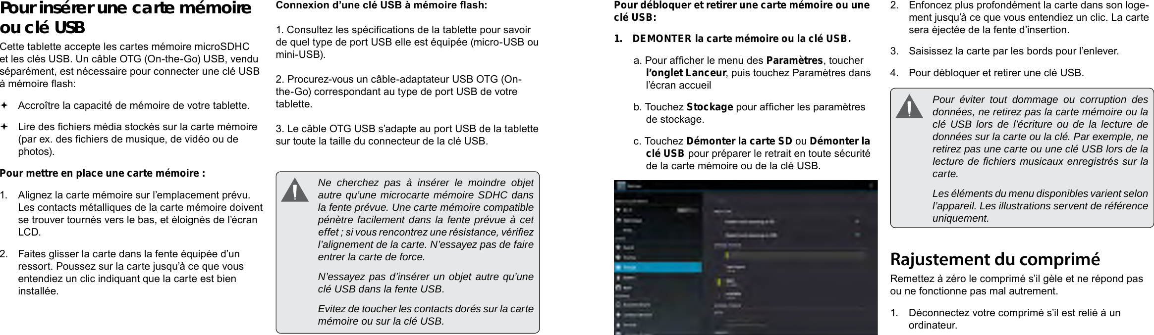 Français FrançaisPage 90  Mieux Connaître La Tablette Internet  Mieux Connaître La Tablette Internet   Page 91Pour débloquer et retirer une carte mémoire ou une clé USB:1.  DEMONTER la carte mémoire ou la clé USB.a. Pour afcher le menu des Paramètres, toucher l’onglet Lanceur, puis touchez Paramètres dans l’écran accueilb. Touchez Stockage pour afcher les paramètres de stockage.c. Touchez Démonter la carte SD ou Démonter la clé USB pour préparer le retrait en toute sécurité de la carte mémoire ou de la clé USB.  2.  Enfoncez plus profondément la carte dans son loge-ment jusqu’à ce que vous entendiez un clic. La carte sera éjectée de la fente d’insertion.3.  Saisissez la carte par les bords pour l’enlever.4.  Pour débloquer et retirer une clé USB.  Pour éviter tout dommage ou corruption des données, ne retirez pas la carte mémoire ou la clé USB lors de l’écriture ou de la lecture de données sur la carte ou la clé. Par exemple, ne retirez pas une carte ou une clé USB lors de la lecture de chiers musicaux enregistrés sur la carte.  Les éléments du menu disponibles varient selon l’appareil. Les illustrations servent de référence uniquement.Rajustement du compriméRemettez à zéro le comprimé s’il gèle et ne répond pas ou ne fonctionne pas mal autrement.1.  Déconnectez votre comprimé s’il est relié à un ordinateur. Pour insérer une carte mémoire ou clé USBCette tablette accepte les cartes mémoire microSDHC et les clés USB. Un câble OTG (On-the-Go) USB, vendu séparément, est nécessaire pour connecter une clé USB à mémoire ash: Accroître la capacité de mémoire de votre tablette. Lire des chiers média stockés sur la carte mémoire (par ex. des chiers de musique, de vidéo ou de photos).Pour mettre en place une carte mémoire :1.  Alignez la carte mémoire sur l’emplacement prévu. Les contacts métalliques de la carte mémoire doivent se trouver tournés vers le bas, et éloignés de l’écran LCD.2.  Faites glisser la carte dans la fente équipée d’un ressort. Poussez sur la carte jusqu’à ce que vous entendiez un clic indiquant que la carte est bien installée.Connexion d’une clé USB à mémoire ash:1. Consultez les spécications de la tablette pour savoir de quel type de port USB elle est équipée (micro-USB ou mini-USB). 2. Procurez-vous un câble-adaptateur USB OTG (On-the-Go) correspondant au type de port USB de votre tablette.3. Le câble OTG USB s’adapte au port USB de la tablette sur toute la taille du connecteur de la clé USB.  Ne cherchez pas à insérer le moindre objet autre qu’une microcarte mémoire SDHC dans la fente prévue. Une carte mémoire compatible pénètre facilement dans la fente prévue à cet effet ; si vous rencontrez une résistance, vériez l’alignement de la carte. N’essayez pas de faire entrer la carte de force.  N’essayez pas d’insérer un objet autre qu’une clé USB dans la fente USB.   Evitez de toucher les contacts dorés sur la carte mémoire ou sur la clé USB.