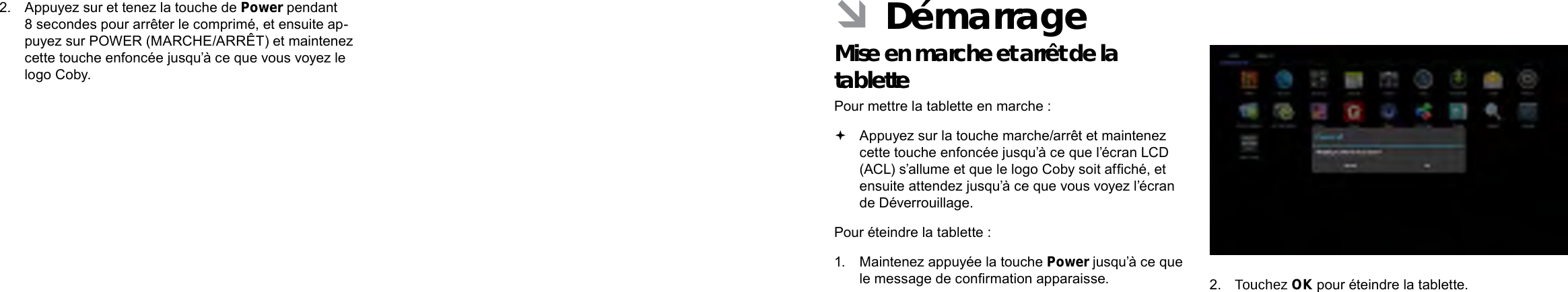 Français FrançaisPage 92  Mieux Connaître La Tablette Internet  Démarrage  Page 93 ÂDémarrageMise en marche et arrêt de la tablette  Pour mettre la tablette en marche : Appuyez sur la touche marche/arrêt et maintenez cette touche enfoncée jusqu’à ce que l’écran LCD (ACL) s’allume et que le logo Coby soit afché, et ensuite attendez jusqu’à ce que vous voyez l’écran de Déverrouillage.Pour éteindre la tablette :1.  Maintenez appuyée la touche Power jusqu’à ce que le message de conrmation apparaisse. 2.  Touchez OK pour éteindre la tablette.2.  Appuyez sur et tenez la touche de Power pendant 8 secondes pour arrêter le comprimé, et ensuite ap-puyez sur POWER (MARCHE/ARRÊT) et maintenez cette touche enfoncée jusqu’à ce que vous voyez le logo Coby.