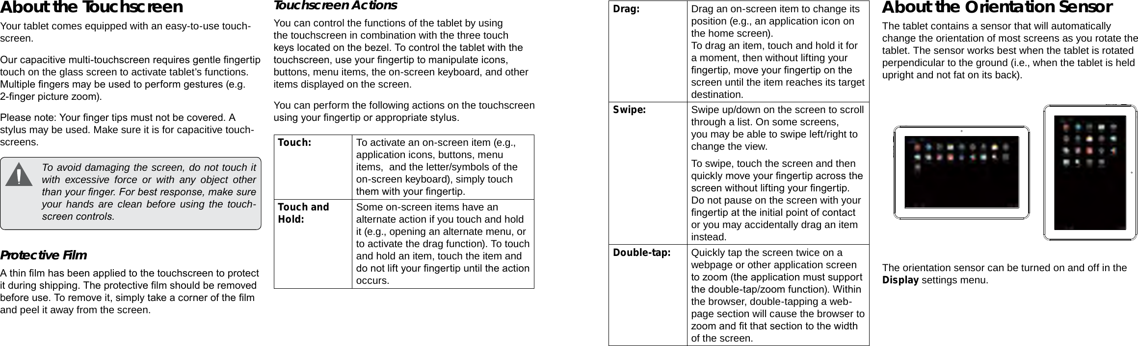 Page 8  Getting To Know The Internet Tablet Getting To Know The Internet Tablet  Page 9EnglishEnglishAbout the TouchscreenYour tablet comes equipped with an easy-to-use touch-screen.Our capacitive multi-touchscreen requires gentle ngertip touch on the glass screen to activate tablet’s functions. Multiple ngers may be used to perform gestures (e.g. 2-nger picture zoom).Please note: Your nger tips must not be covered. A stylus may be used. Make sure it is for capacitive touch-screens.   To avoid damaging the screen, do not touch it with excessive force or with any object other than your nger. For best response, make sure your hands are clean before using the touch-screen controls. Protective FilmA thin lm has been applied to the touchscreen to protect it during shipping. The protective lm should be removed before use. To remove it, simply take a corner of the lm and peel it away from the screen.Touchscreen ActionsYou can control the functions of the tablet by using the touchscreen in combination with the three touch keys located on the bezel. To control the tablet with the touchscreen, use your ngertip to manipulate icons, buttons, menu items, the on-screen keyboard, and other items displayed on the screen.You can perform the following actions on the touchscreen using your ngertip or appropriate stylus.Touch: To activate an on-screen item (e.g., application icons, buttons, menu items,  and the letter/symbols of the on-screen keyboard), simply touch them with your ngertip.Touch and Hold: Some on-screen items have an alternate action if you touch and hold it (e.g., opening an alternate menu, or to activate the drag function). To touch and hold an item, touch the item and do not lift your ngertip until the action occurs.Drag: Drag an on-screen item to change its position (e.g., an application icon on the home screen).To drag an item, touch and hold it for a moment, then without lifting your ngertip, move your ngertip on the screen until the item reaches its target destination.Swipe: Swipe up/down on the screen to scroll through a list. On some screens, you may be able to swipe left/right to change the view.To swipe, touch the screen and then quickly move your ngertip across the screen without lifting your ngertip. Do not pause on the screen with your ngertip at the initial point of contact or you may accidentally drag an item instead.Double-tap: Quickly tap the screen twice on a webpage or other application screen to zoom (the application must support the double-tap/zoom function). Within the browser, double-tapping a web-page section will cause the browser to zoom and t that section to the width of the screen.About the Orientation SensorThe tablet contains a sensor that will automatically change the orientation of most screens as you rotate the tablet. The sensor works best when the tablet is rotated perpendicular to the ground (i.e., when the tablet is held upright and not fat on its back).The orientation sensor can be turned on and off in the Display settings menu.