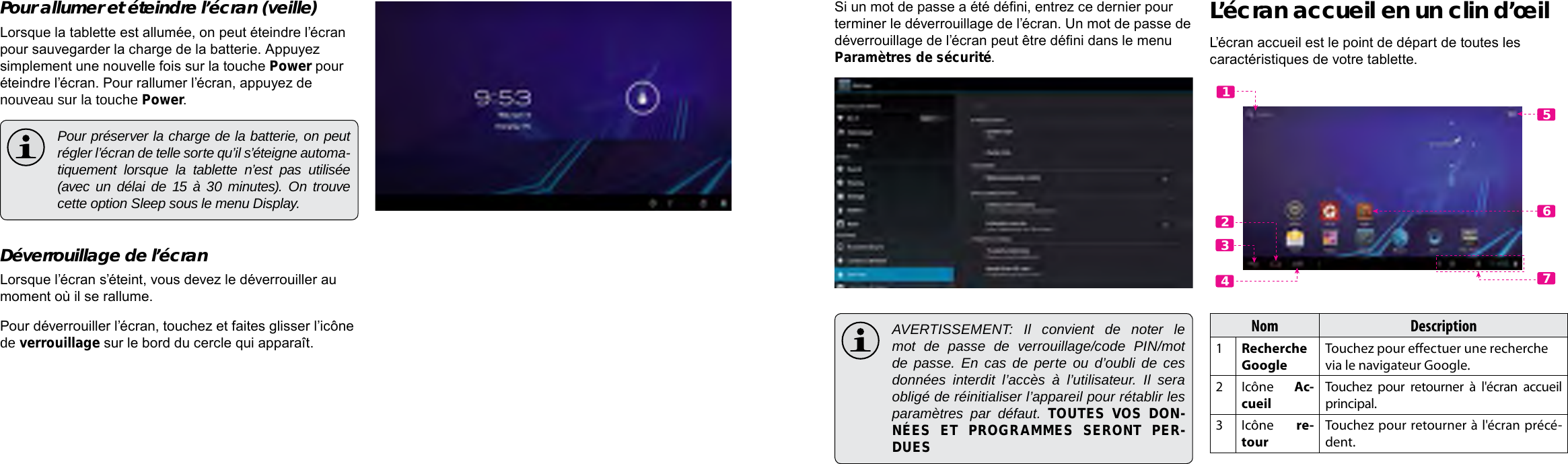 Français FrançaisPage 94 Démarrage Démarrage  Page 95Si un mot de passe a été déni, entrez ce dernier pour terminer le déverrouillage de l’écran. Un mot de passe de déverrouillage de l’écran peut être déni dans le menu Paramètres de sécurité. AVERTISSEMENT: Il convient de noter le mot de passe de verrouillage/code PIN/mot de passe. En cas de perte ou d’oubli de ces données interdit l’accès à l’utilisateur. Il sera obligé de réinitialiser l’appareil pour rétablir les paramètres par défaut. TOUTES VOS DON-NÉES ET PROGRAMMES SERONT PER-DUESL’écran accueil en un clin d’œilL’écran accueil est le point de départ de toutes les caractéristiques de votre tablette.Nom Description1Recherche GoogleTouchez pour eectuer une recherche via le navigateur Google.2Icône Ac-cueilTouchez pour retourner à l&apos;écran accueil principal.3Icône re-tourTouchez pour retourner à l&apos;écran précé-dent.5612347Pour allumer et éteindre l’écran (veille)  Lorsque la tablette est allumée, on peut éteindre l’écran pour sauvegarder la charge de la batterie. Appuyez simplement une nouvelle fois sur la touche Power pour éteindre l’écran. Pour rallumer l’écran, appuyez de nouveau sur la touche Power.  Pour préserver la charge de la batterie, on peut régler l’écran de telle sorte qu’il s’éteigne automa-tiquement lorsque la tablette n’est pas utilisée (avec un délai de 15 à 30 minutes). On trouve cette option Sleep sous le menu Display.Déverrouillage de l’écranLorsque l’écran s’éteint, vous devez le déverrouiller au moment où il se rallume. Pour déverrouiller l’écran, touchez et faites glisser l’icône de verrouillage sur le bord du cercle qui apparaît.