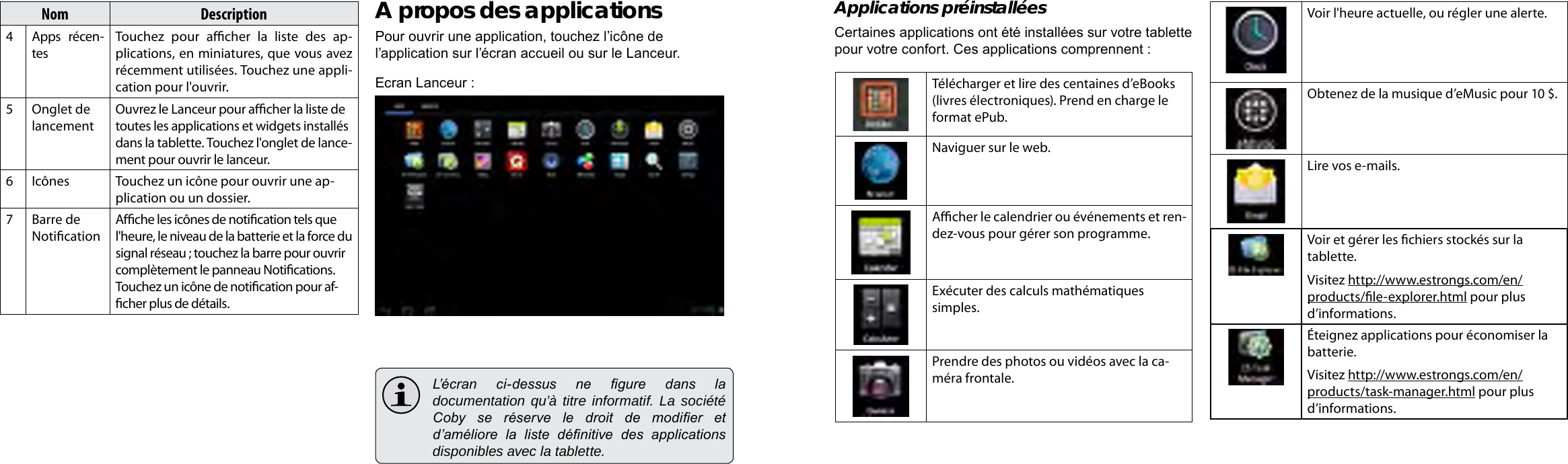 Français FrançaisPage 96 Démarrage Démarrage  Page 97Applications préinstalléesCertaines applications ont été installées sur votre tablette pour votre confort. Ces applications comprennent :Télécharger et lire des centaines d’eBooks (livres électroniques). Prend en charge le format ePub.Naviguer sur le web.Acher le calendrier ou événements et ren-dez-vous pour gérer son programme.Exécuter des calculs mathématiques simples.Prendre des photos ou vidéos avec la ca-méra frontale.Voir l&apos;heure actuelle, ou régler une alerte.Obtenez de la musique d’eMusic pour 10 $.Lire vos e-mails.Voir et gérer les chiers stockés sur la tablette.Visitez http://www.estrongs.com/en/products/le-explorer.html pour plus d’informations.Éteignez applications pour économiser la batterie.Visitez http://www.estrongs.com/en/products/task-manager.html pour plus d’informations.Nom Description4Apps récen-tesTouchez  pour  acher  la  liste  des  ap-plications, en miniatures, que vous avez récemment utilisées. Touchez une appli-cation pour l&apos;ouvrir.5 Onglet de lancementOuvrez le Lanceur pour acher la liste de toutes les applications et widgets installés dans la tablette. Touchez l&apos;onglet de lance-ment pour ouvrir le lanceur.6Icônes Touchez un icône pour ouvrir une ap-plication ou un dossier.7 Barre de NoticationAche les icônes de notication tels que l&apos;heure, le niveau de la batterie et la force du signal réseau ; touchez la barre pour ouvrir complètement le panneau Notications. Touchez un icône de notication pour af-cher plus de détails. A propos des applicationsPour ouvrir une application, touchez l’icône de l’application sur l’écran accueil ou sur le Lanceur.Ecran Lanceur :  L’écran  ci-dessus  ne  gure  dans  la documentation qu’à titre informatif. La société Coby  se  réserve  le  droit  de  modier  et d’améliore  la  liste  dénitive  des  applications disponibles avec la tablette.