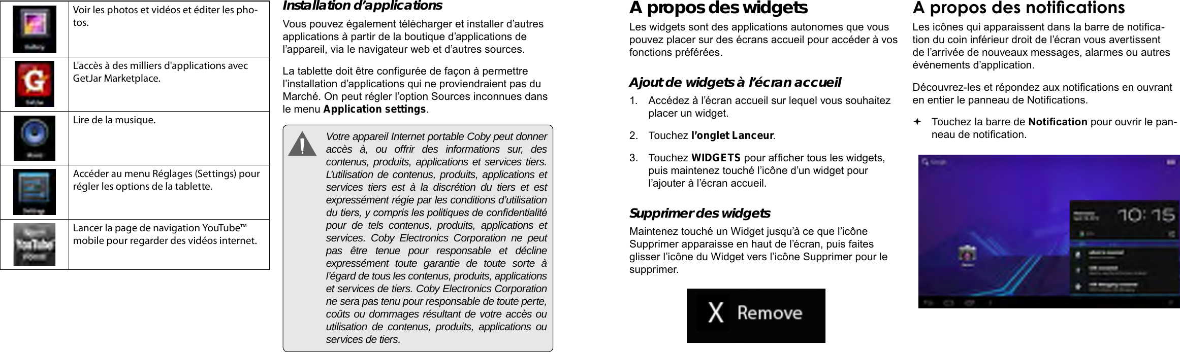 Français FrançaisPage 98 Démarrage Démarrage  Page 99A propos des widgetsLes widgets sont des applications autonomes que vous pouvez placer sur des écrans accueil pour accéder à vos fonctions préférées.Ajout de widgets à l’écran accueil1.  Accédez à l’écran accueil sur lequel vous souhaitez placer un widget.2.  Touchez l’onglet Lanceur.3.  Touchez WIDGETS pour afcher tous les widgets, puis maintenez touché l’icône d’un widget pour l’ajouter à l’écran accueil.Supprimer des widgetsMaintenez touché un Widget jusqu’à ce que l’icône Supprimer apparaisse en haut de l’écran, puis faites glisser l’icône du Widget vers l’icône Supprimer pour le supprimer.A propos des noticationsLes icônes qui apparaissent dans la barre de notica-tion du coin inférieur droit de l’écran vous avertissent de l’arrivée de nouveaux messages, alarmes ou autres événements d’application.Découvrez-les et répondez aux notications en ouvrant en entier le panneau de Notications. Touchez la barre de Notication pour ouvrir le pan-neau de notication.Voir les photos et vidéos et éditer les pho-tos.L&apos;accès à des milliers d&apos;applications avec GetJar Marketplace.Lire de la musique.Accéder au menu Réglages (Settings) pour régler les options de la tablette.Lancer la page de navigation YouTube™ mobile pour regarder des vidéos internet.Installation d’applicationsVous pouvez également télécharger et installer d’autres applications à partir de la boutique d’applications de l’appareil, via le navigateur web et d’autres sources.La tablette doit être congurée de façon à permettre l’installation d’applications qui ne proviendraient pas du Marché. On peut régler l’option Sources inconnues dans le menu Application settings.  Votre appareil Internet portable Coby peut donner accès à, ou offrir des informations sur, des contenus, produits, applications et services tiers. L’utilisation de contenus, produits, applications et services tiers est à la discrétion du tiers et est expressément régie par les conditions d’utilisation du tiers, y compris les politiques de condentialité pour de tels contenus, produits, applications et services. Coby Electronics Corporation ne peut pas être tenue pour responsable et décline expressément toute garantie de toute sorte à l’égard de tous les contenus, produits, applications et services de tiers. Coby Electronics Corporation ne sera pas tenu pour responsable de toute perte, coûts ou dommages résultant de votre accès ou utilisation de contenus, produits, applications ou services de tiers.