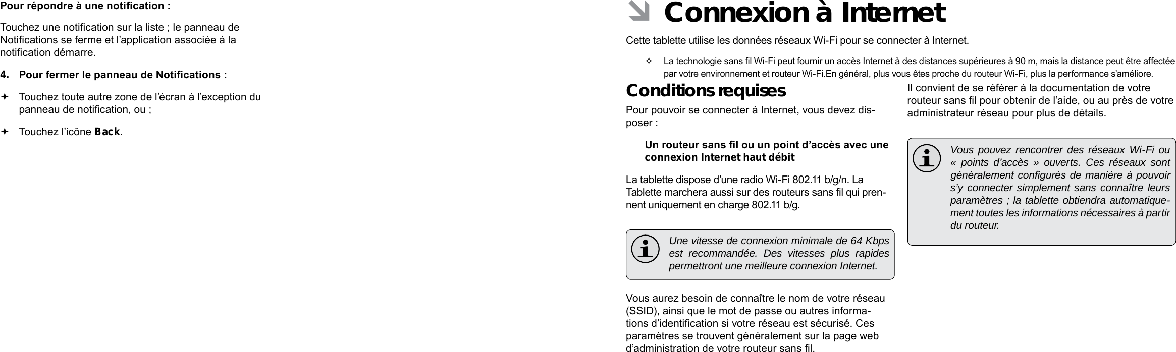 Français FrançaisPage 100 Démarrage Connexion À Internet   Page 101 ÂConnexion à Internet Cette tablette utilise les données réseaux Wi-Fi pour se connecter à Internet.   La technologie sans l Wi-Fi peut fournir un accès Internet à des distances supérieures à 90 m, mais la distance peut être affectée par votre environnement et routeur Wi-Fi.En général, plus vous êtes proche du routeur Wi-Fi, plus la performance s’améliore.Conditions requisesPour pouvoir se connecter à Internet, vous devez dis-poser :Un routeur sans l ou un point d’accès avec une connexion Internet haut débitLa tablette dispose d’une radio Wi-Fi 802.11 b/g/n. La Tablette marchera aussi sur des routeurs sans l qui pren-nent uniquement en charge 802.11 b/g.  Une vitesse de connexion minimale de 64 Kbps est recommandée. Des vitesses plus rapides permettront une meilleure connexion Internet.Vous aurez besoin de connaître le nom de votre réseau (SSID), ainsi que le mot de passe ou autres informa-tions d’identication si votre réseau est sécurisé. Ces paramètres se trouvent généralement sur la page web d’administration de votre routeur sans l.Il convient de se référer à la documentation de votre routeur sans l pour obtenir de l’aide, ou au près de votre administrateur réseau pour plus de détails.  Vous pouvez rencontrer des réseaux Wi-Fi ou « points d’accès » ouverts. Ces réseaux sont généralement congurés de  manière  à pouvoir s’y connecter simplement sans connaître leurs paramètres ; la tablette obtiendra automatique-ment toutes les informations nécessaires à partir du routeur.Pour répondre à une notication :Touchez une notication sur la liste ; le panneau de Notications se ferme et l’application associée à la notication démarre.4.  Pour fermer le panneau de Notications : Touchez toute autre zone de l’écran à l’exception du panneau de notication, ou ; Touchez l’icône Back.