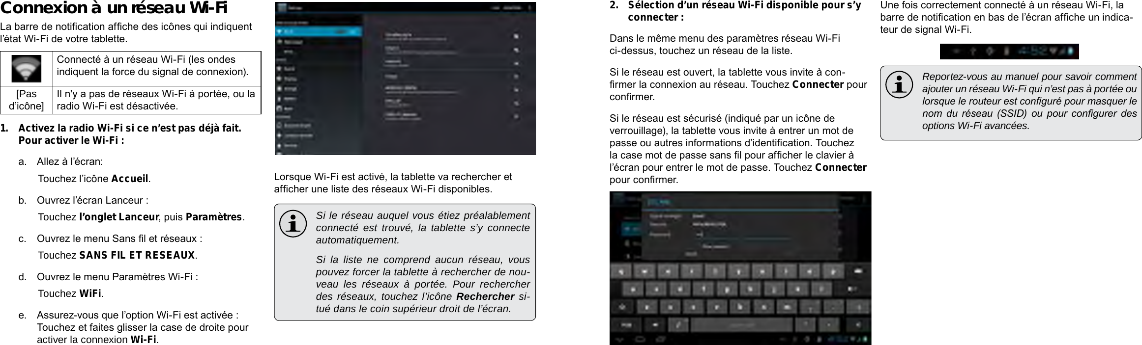 Français FrançaisPage 102  Connexion À Internet  Connexion À Internet   Page 1032.  Sélection d’un réseau Wi-Fi disponible pour s’y connecter :Dans le même menu des paramètres réseau Wi-Fi ci-dessus, touchez un réseau de la liste.Si le réseau est ouvert, la tablette vous invite à con-rmer la connexion au réseau. Touchez Connecter pour conrmer.Si le réseau est sécurisé (indiqué par un icône de verrouillage), la tablette vous invite à entrer un mot de passe ou autres informations d’identication. Touchez la case mot de passe sans l pour afcher le clavier à l’écran pour entrer le mot de passe. Touchez Connecter pour conrmer.Une fois correctement connecté à un réseau Wi-Fi, la barre de notication en bas de l’écran afche un indica-teur de signal Wi-Fi.  Reportez-vous au manuel pour savoir comment ajouter un réseau Wi-Fi qui n’est pas à portée ou lorsque le routeur est conguré pour masquer le nom  du  réseau  (SSID)  ou  pour  congurer  des options Wi-Fi avancées.Connexion à un réseau Wi-FiLa barre de notication afche des icônes qui indiquent l’état Wi-Fi de votre tablette.Connecté à un réseau Wi-Fi (les ondes indiquent la force du signal de connexion).[Pas d’icône]Il n&apos;y a pas de réseaux Wi-Fi à portée, ou la radio Wi-Fi est désactivée.1.  Activez la radio Wi-Fi si ce n’est pas déjà fait. Pour activer le Wi-Fi :a.  Allez à l’écran: Touchez l’icône Accueil.b.  Ouvrez l’écran Lanceur :   Touchez l’onglet Lanceur, puis Paramètres.c.  Ouvrez le menu Sans l et réseaux :   Touchez SANS FIL ET RESEAUX.d.  Ouvrez le menu Paramètres Wi-Fi :   Touchez WiFi.e.  Assurez-vous que l’option Wi-Fi est activée : Touchez et faites glisser la case de droite pour activer la connexion Wi-Fi.Lorsque Wi-Fi est activé, la tablette va rechercher et afcher une liste des réseaux Wi-Fi disponibles.  Si le réseau auquel vous étiez préalablement connecté est trouvé, la tablette s’y connecte automatiquement.  Si la liste ne comprend aucun réseau, vous pouvez forcer la tablette à rechercher de nou-veau les réseaux à portée. Pour rechercher des réseaux, touchez l’icône Rechercher si-tué dans le coin supérieur droit de l’écran. 