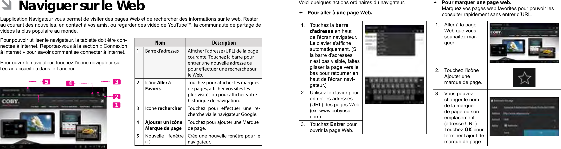 Français FrançaisPage 104  Naviguer Sur Le Web Naviguer Sur Le Web  Page 105Voici quelques actions ordinaires du navigateur.   Pour aller à une page Web.1.  Touchez la barre d’adresse en haut de l’écran navigateur. Le clavier s’afche automatiquement. (Si la barre d’adresses n’est pas visible, faites glisser la page vers le bas pour retourner en haut de l’écran navi-gateur.)2.  Utilisez le clavier pour entrer les adresses (URL) des pages Web (ex. www.cobyusa.com).3.  Touchez Entrer pour ouvrir la page Web. Pour marquer une page web.   Marquez vos pages web favorites pour pouvoir les consulter rapidement sans entrer d’URL.1.  Aller à la page Web que vous souhaitez mar-quer2.  Touchez l&apos;icône Ajouter une marque de page.3.  Vous pouvez changer le nom de la marque de page ou son emplacement (adresse URL). Touchez OK pour terminer l’ajout de marque de page. ÂNaviguer sur le WebL’application Navigateur vous permet de visiter des pages Web et de rechercher des informations sur le web. Rester au courant des nouvelles, en contact à vos amis, ou regarder des vidéo de YouTube™, la communauté de partage de vidéos la plus populaire au monde.Pour pouvoir utiliser le navigateur, la tablette doit être con-nectée à Internet. Reportez-vous à la section « Connexion à Internet » pour savoir comment se connecter à Internet.Pour ouvrir le navigateur, touchez l’icône navigateur sur l’écran accueil ou dans le Lanceur.Nom Description1Barre d&apos;adresses Acher l&apos;adresse (URL) de la page courante. Touchez la barre pour entrer une nouvelle adresse ou pour eectuer une recherche sur le Web.2Icône Aller à Favoris Touchez pour acher les marques de pages, acher vos sites les plus visités ou pour acher votre historique de navigation.3Icône rechercher Touchez  pour  eectuer  une  re-cherche via le navigateur Google.4Ajouter un icône Marque de pageTouchez pour ajouter une Marque de page.5Nouvelle fenêtre (+)Crée une nouvelle fenêtre pour le navigateur.12435