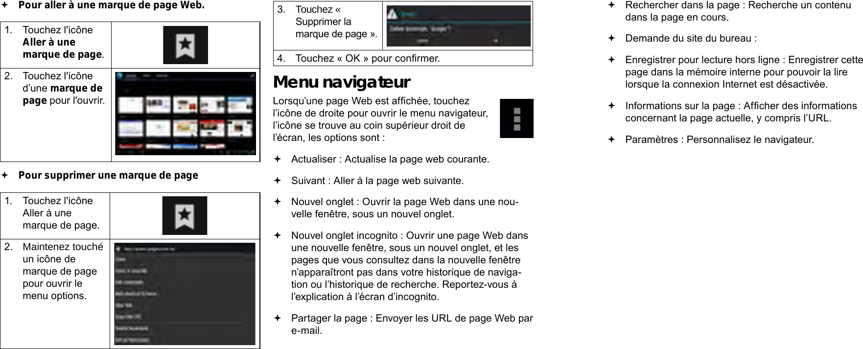 Français FrançaisPage 106  Naviguer Sur Le Web Naviguer Sur Le Web  Page 107 Rechercher dans la page : Recherche un contenu dans la page en cours. Demande du site du bureau :  Enregistrer pour lecture hors ligne : Enregistrer cette page dans la mémoire interne pour pouvoir la lire lorsque la connexion Internet est désactivée. Informations sur la page : Afcher des informations concernant la page actuelle, y compris l’URL. Paramètres : Personnalisez le navigateur. Pour aller à une marque de page Web.  1.  Touchez l&apos;icône Aller à une marque de page.2.  Touchez l&apos;icône d’une marque de page pour l&apos;ouvrir. Pour supprimer une marque de page1.  Touchez l&apos;icône Aller à une marque de page.2.  Maintenez touché un icône de marque de page pour ouvrir le menu options.3.  Touchez « Supprimer la marque de page ».4.  Touchez « OK » pour conrmer.Menu navigateurLorsqu’une page Web est afchée, touchez l’icône de droite pour ouvrir le menu navigateur, l’icône se trouve au coin supérieur droit de l’écran, les options sont : Actualiser : Actualise la page web courante. Suivant : Aller à la page web suivante. Nouvel onglet : Ouvrir la page Web dans une nou-velle fenêtre, sous un nouvel onglet.  Nouvel onglet incognito : Ouvrir une page Web dans une nouvelle fenêtre, sous un nouvel onglet, et les pages que vous consultez dans la nouvelle fenêtre n’apparaîtront pas dans votre historique de naviga-tion ou l’historique de recherche. Reportez-vous à l’explication à l’écran d’incognito. Partager la page : Envoyer les URL de page Web par e-mail.