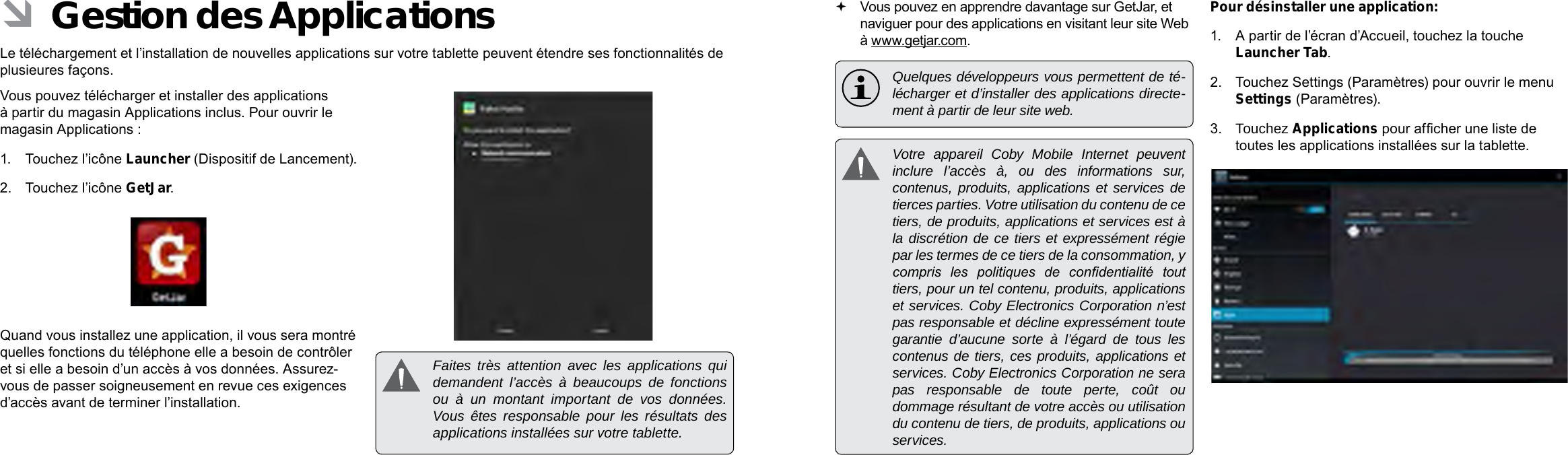 Français FrançaisPage 108  Naviguer Sur Le Web Naviguer Sur Le Web  Page 109 Vous pouvez en apprendre davantage sur GetJar, et naviguer pour des applications en visitant leur site Web à www.getjar.com.  Quelques développeurs vous permettent de té-lécharger et d’installer des applications directe-ment à partir de leur site web.  Votre appareil Coby Mobile Internet peuvent inclure l’accès à, ou des informations sur, contenus, produits, applications et services de tierces parties. Votre utilisation du contenu de ce tiers, de produits, applications et services est à la discrétion de ce tiers et expressément régie par les termes de ce tiers de la consommation, y compris  les  politiques  de  condentialité  tout tiers, pour un tel contenu, produits, applications et services. Coby Electronics Corporation n’est pas responsable et décline expressément toute garantie d’aucune sorte à l’égard de tous les contenus de tiers, ces produits, applications et services. Coby Electronics Corporation ne sera pas responsable de toute perte, coût ou dommage résultant de votre accès ou utilisation du contenu de tiers, de produits, applications ou services.Pour désinstaller une application:1.  A partir de l’écran d’Accueil, touchez la touche Launcher Tab.2.  Touchez Settings (Paramètres) pour ouvrir le menu Settings (Paramètres).3.  Touchez Applications pour afcher une liste de toutes les applications installées sur la tablette. ÂGestion des ApplicationsLe téléchargement et l’installation de nouvelles applications sur votre tablette peuvent étendre ses fonctionnalités de plusieures façons.Vous pouvez télécharger et installer des applications à partir du magasin Applications inclus. Pour ouvrir le magasin Applications :1.  Touchez l’icône Launcher (Dispositif de Lancement).2.  Touchez l’icône GetJar.Quand vous installez une application, il vous sera montré quelles fonctions du téléphone elle a besoin de contrôler et si elle a besoin d’un accès à vos données. Assurez-vous de passer soigneusement en revue ces exigences d’accès avant de terminer l’installation.  Faites très attention avec les applications qui demandent l’accès à beaucoups de fonctions ou à un montant important de vos données. Vous êtes responsable pour les résultats des applications installées sur votre tablette.