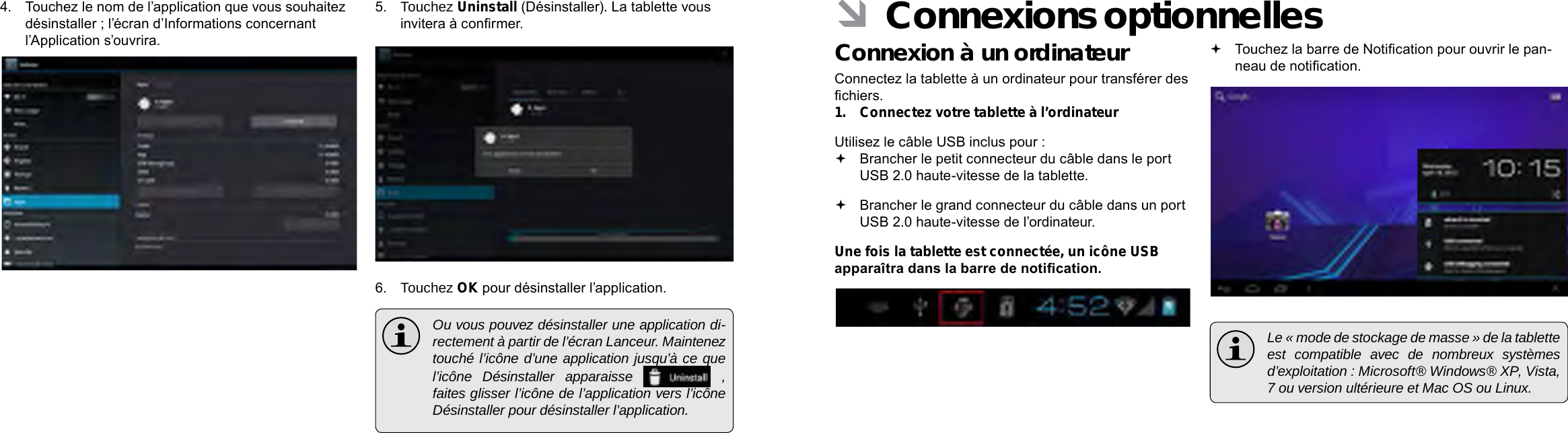 Français FrançaisPage 110  Naviguer Sur Le Web Connexions Optionnelles  Page 111 ÂConnexions optionnellesConnexion à un ordinateurConnectez la tablette à un ordinateur pour transférer des chiers.1.  Connectez votre tablette à l’ordinateurUtilisez le câble USB inclus pour : Brancher le petit connecteur du câble dans le port USB 2.0 haute-vitesse de la tablette. Brancher le grand connecteur du câble dans un port USB 2.0 haute-vitesse de l’ordinateur.Une fois la tablette est connectée, un icône USB apparaîtra dans la barre de notication. Touchez la barre de Notication pour ouvrir le pan-neau de notication.  Le « mode de stockage de masse » de la tablette est compatible avec de nombreux systèmes d’exploitation : Microsoft® Windows® XP, Vista, 7 ou version ultérieure et Mac OS ou Linux.4.  Touchez le nom de l’application que vous souhaitez désinstaller ; l’écran d’Informations concernant l’Application s’ouvrira.5.  Touchez Uninstall (Désinstaller). La tablette vous invitera à conrmer.6.  Touchez OK pour désinstaller l’application.  Ou vous pouvez désinstaller une application di-rectement à partir de l’écran Lanceur. Maintenez touché l’icône d’une application jusqu’à ce que l’icône Désinstaller apparaisse   , faites glisser l’icône de l’application vers l’icône Désinstaller pour désinstaller l’application. 