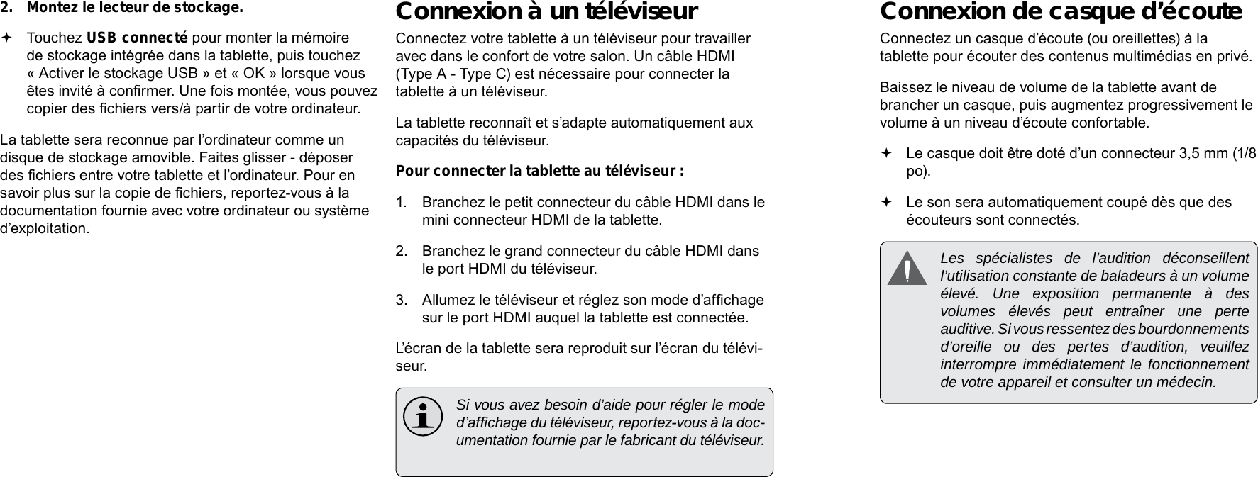 Français FrançaisPage 112  Connexions Optionnelles Connexions Optionnelles  Page 113Connexion de casque d’écouteConnectez un casque d’écoute (ou oreillettes) à la tablette pour écouter des contenus multimédias en privé.Baissez le niveau de volume de la tablette avant de brancher un casque, puis augmentez progressivement le volume à un niveau d’écoute confortable. Le casque doit être doté d’un connecteur 3,5 mm (1/8 po). Le son sera automatiquement coupé dès que des écouteurs sont connectés. Les spécialistes de l’audition déconseillent l’utilisation constante de baladeurs à un volume élevé. Une exposition permanente à des volumes élevés peut entraîner une perte auditive. Si vous ressentez des bourdonnements d’oreille ou des pertes d’audition, veuillez interrompre immédiatement le fonctionnement de votre appareil et consulter un médecin.2.  Montez le lecteur de stockage. Touchez USB connecté pour monter la mémoire de stockage intégrée dans la tablette, puis touchez « Activer le stockage USB » et « OK » lorsque vous êtes invité à conrmer. Une fois montée, vous pouvez copier des chiers vers/à partir de votre ordinateur.La tablette sera reconnue par l’ordinateur comme un disque de stockage amovible. Faites glisser - déposer des chiers entre votre tablette et l’ordinateur. Pour en savoir plus sur la copie de chiers, reportez-vous à la documentation fournie avec votre ordinateur ou système d’exploitation.Connexion à un téléviseurConnectez votre tablette à un téléviseur pour travailler avec dans le confort de votre salon. Un câble HDMI (Type A - Type C) est nécessaire pour connecter la tablette à un téléviseur.La tablette reconnaît et s’adapte automatiquement aux capacités du téléviseur.Pour connecter la tablette au téléviseur :1.  Branchez le petit connecteur du câble HDMI dans le mini connecteur HDMI de la tablette.2.  Branchez le grand connecteur du câble HDMI dans le port HDMI du téléviseur.3.  Allumez le téléviseur et réglez son mode d’afchage sur le port HDMI auquel la tablette est connectée.L’écran de la tablette sera reproduit sur l’écran du télévi-seur.  Si vous avez besoin d’aide pour régler le mode d’afchage du téléviseur, reportez-vous à la doc-umentation fournie par le fabricant du téléviseur.