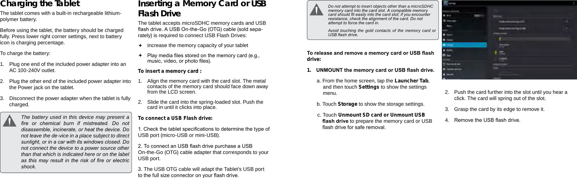 Page 10  Getting To Know The Internet Tablet Getting To Know The Internet Tablet  Page 11EnglishEnglishCharging the TabletThe tablet comes with a built-in rechargeable lithium-polymer battery.Before using the tablet, the battery should be charged fully. Press lower right corner settings, next to battery icon is charging percentage.To charge the battery:1. Plug one end of the included power adapter into an AC 100-240V outlet.2.  Plug the other end of the included power adapter into the Power jack on the tablet.3.  Disconnect the power adapter when the tablet is fully charged.  The battery used in this device may present a re  or  chemical  burn  if  mistreated.  Do  not disassemble, incinerate, or heat the device. Do not leave the de-vice in a place subject to direct sunlight, or in a car with its windows closed. Do not connect the device to a power source other than that which is indicated here or on the label as this  may result  in  the  risk of re  or  electric shock.Inserting a Memory Card or USB Flash DriveThe tablet accepts microSDHC memory cards and USB ash drive. A USB On-the-Go (OTG) cable (sold sepa-rately) is required to connect USB Flash Drives: Increase the memory capacity of your tablet Play media les stored on the memory card (e.g., music, video, or photo les).To insert a memory card :1. Align the memory card with the card slot. The metal contacts of the memory card should face down away from the LCD screen.2.  Slide the card into the spring-loaded slot. Push the card in until it clicks into place.To connect a USB Flash drive:1. Check the tablet specications to determine the type of USB port (micro-USB or mini-USB).2. To connect an USB ash drive purchase a USB On-the-Go (OTG) cable adapter that corresponds to your USB port.3. The USB OTG cable will adapt the Tablet’s USB port to the full size connector on your ash drive.  Do not attempt to insert objects other than a microSDHC memory card into the card slot. A compatible memory card should t easily into the card slot; if you encounter resistance, check the alignment of the card. Do not attempt to force the card in.  Avoid touching the gold contacts of the memory card or USB ash drive.To release and remove a memory card or USB ash drive:1. UNMOUNT the memory card or USB ash drive.a. From the home screen, tap the Launcher Tab, and then touch Settings to show the settings menu.b. Touch Storage to show the storage settings.c. Touch Unmount SD card or Unmount USB ash drive to prepare the memory card or USB ash drive for safe removal. 2.  Push the card further into the slot until you hear a click. The card will spring out of the slot.3.  Grasp the card by its edge to remove it.4. Remove the USB ash drive.