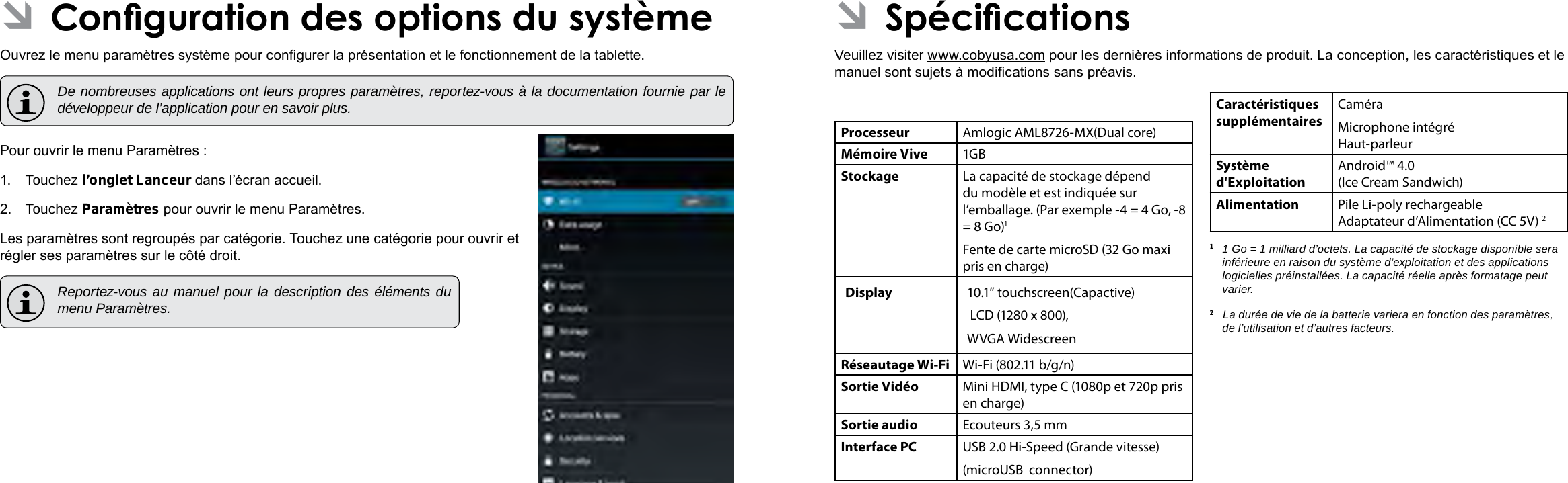 Français FrançaisPage 114 CongurationDesOptionsDuSystème CongurationDesOptionsDuSystème  Page 115 ÂSpécicationsVeuillez visiter www.cobyusa.com pour les dernières informations de produit. La conception, les caractéristiques et le manuel sont sujets à modications sans préavis.Processeur Amlogic AML8726-MX(Dual core)Mémoire Vive 1GBStockage La capacité de stockage dépend du modèle et est indiquée sur l’emballage. (Par exemple -4 = 4 Go, -8 = 8 Go)1Fente de carte microSD (32 Go maxi pris en charge)Display  10.1” touchscreen(Capactive) LCD (1280 x 800), WVGA WidescreenRéseautage Wi-Fi Wi-Fi (802.11 b/g/n)Sortie Vidéo Mini HDMI, type C (1080p et 720p pris en charge)Sortie audio Ecouteurs 3,5 mmInterface PC USB 2.0 Hi-Speed (Grande vitesse)(microUSB  connector)Caractéristiques supplémentairesCaméra Microphone intégré Haut-parleurSystème d&apos;ExploitationAndroid™ 4.0(Ice Cream Sandwich)Alimentation Pile Li-poly rechargeable Adaptateur d’Alimentation (CC 5V) 21  1 Go = 1 milliard d’octets. La capacité de stockage disponible sera inférieure en raison du système d’exploitation et des applications logicielles préinstallées. La capacité réelle après formatage peut varier.2   La durée de vie de la batterie variera en fonction des paramètres, de l’utilisation et d’autres facteurs. ÂConguration des options du systèmeOuvrez le menu paramètres système pour congurer la présentation et le fonctionnement de la tablette.  De nombreuses applications ont leurs propres paramètres, reportez-vous à la documentation fournie par le développeur de l’application pour en savoir plus.Pour ouvrir le menu Paramètres :1.  Touchez l’onglet Lanceur dans l’écran accueil.2.  Touchez Paramètres pour ouvrir le menu Paramètres.Les paramètres sont regroupés par catégorie. Touchez une catégorie pour ouvrir et régler ses paramètres sur le côté droit.  Reportez-vous au manuel pour la description des éléments du menu Paramètres.