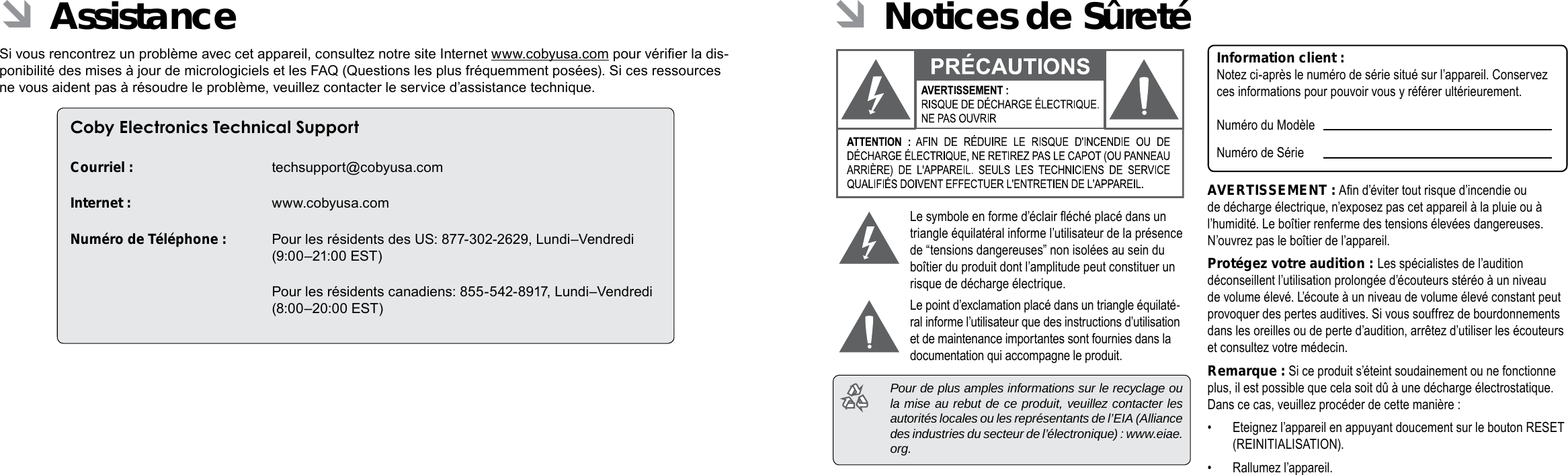 Français FrançaisPage 116 CongurationDesOptionsDuSystème CongurationDesOptionsDuSystème  Page 117 ÂNotices de SûretéLe symbole en forme d’éclair éché placé dans un triangle équilatéral informe l’utilisateur de la présence de “tensions dangereuses” non isolées au sein du boîtier du produit dont l’amplitude peut constituer un risque de décharge électrique.Le point d’exclamation placé dans un triangle équilaté-ral informe l’utilisateur que des instructions d’utilisation et de maintenance importantes sont fournies dans la documentation qui accompagne le produit.  Pour de plus amples informations sur le recyclage ou la mise au rebut de ce produit, veuillez contacter les autorités locales ou les représentants de l’EIA (Alliance des industries du secteur de l’électronique) : www.eiae.org.Information client :Notez ci-après le numéro de série situé sur l’appareil. Conservez ces informations pour pouvoir vous y référer ultérieurement.Numéro du ModèleNuméro de SérieAVERTISSEMENT : An d’éviter tout risque d’incendie ou de décharge électrique, n’exposez pas cet appareil à la pluie ou à l’humidité. Le boîtier renferme des tensions élevées dangereuses. N’ouvrez pas le boîtier de l’appareil.Protégez votre audition : Les spécialistes de l’audition déconseillent l’utilisation prolongée d’écouteurs stéréo à un niveau de volume élevé. L’écoute à un niveau de volume élevé constant peut provoquer des pertes auditives. Si vous souffrez de bourdonnements dans les oreilles ou de perte d’audition, arrêtez d’utiliser les écouteurs et consultez votre médecin.Remarque : Si ce produit s’éteint soudainement ou ne fonctionne plus, il est possible que cela soit dû à une décharge électrostatique.  Dans ce cas, veuillez procéder de cette manière :•  Eteignez l’appareil en appuyant doucement sur le bouton RESET (REINITIALISATION).•  Rallumez l’appareil. ÂAssistanceSi vous rencontrez un problème avec cet appareil, consultez notre site Internet www.cobyusa.com pour vérier la dis-ponibilité des mises à jour de micrologiciels et les FAQ (Questions les plus fréquemment posées). Si ces ressources ne vous aident pas à résoudre le problème, veuillez contacter le service d’assistance technique.Coby Electronics Technical SupportCourriel :  techsupport@cobyusa.comInternet :  www.cobyusa.comNuméro de Téléphone :  Pour les résidents des US: 877-302-2629, Lundi–Vendredi (9:00–21:00 EST)   Pour les résidents canadiens: 855-542-8917, Lundi–Vendredi (8:00–20:00 EST) 