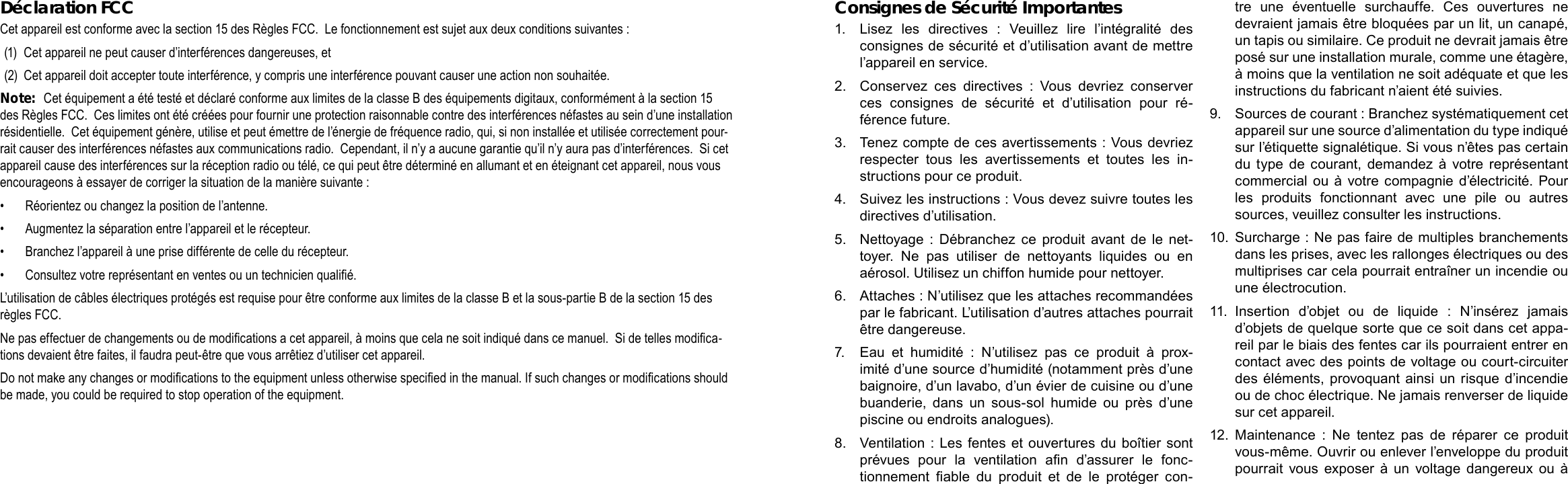 Français FrançaisPage 118 CongurationDesOptionsDuSystème CongurationDesOptionsDuSystème  Page 119Consignes de Sécurité Importantes1.  Lisez  les  directives  :  Veuillez  lire  l’intégralité  des consignes de sécurité et d’utilisation avant de mettre l’appareil en service.2.  Conservez  ces  directives  :  Vous  devriez  conserver ces  consignes  de  sécurité  et  d’utilisation  pour  ré-férence future.3.  Tenez compte de ces avertissements : Vous devriez respecter  tous  les  avertissements  et  toutes  les  in-structions pour ce produit.4.  Suivez les instructions : Vous devez suivre toutes les directives d’utilisation.5.  Nettoyage  : Débranchez  ce  produit  avant de  le net-toyer.  Ne  pas  utiliser  de  nettoyants  liquides  ou  en aérosol. Utilisez un chiffon humide pour nettoyer.6.  Attaches : N’utilisez que les attaches recommandées par le fabricant. L’utilisation d’autres attaches pourrait être dangereuse.7.  Eau  et  humidité  :  N’utilisez  pas  ce  produit  à  prox-imité d’une source d’humidité (notamment près d’une baignoire, d’un lavabo, d’un évier de cuisine ou d’une buanderie,  dans  un  sous-sol  humide  ou  près  d’une piscine ou endroits analogues).8.  Ventilation : Les fentes et ouvertures du boîtier sont prévues  pour  la  ventilation  an  d’assurer  le  fonc-tionnement  able  du  produit  et  de  le  protéger  con-tre  une  éventuelle  surchauffe.  Ces  ouvertures  ne devraient jamais être bloquées par un lit, un canapé, un tapis ou similaire. Ce produit ne devrait jamais être posé sur une installation murale, comme une étagère, à moins que la ventilation ne soit adéquate et que les instructions du fabricant n’aient été suivies.9.  Sources de courant : Branchez systématiquement cet appareil sur une source d’alimentation du type indiqué sur l’étiquette signalétique. Si vous n’êtes pas certain du type  de courant, demandez à  votre  représentant commercial  ou  à votre  compagnie  d’électricité. Pour les  produits  fonctionnant  avec  une  pile  ou  autres sources, veuillez consulter les instructions.10.  Surcharge : Ne pas faire de multiples branchements dans les prises, avec les rallonges électriques ou des multiprises car cela pourrait entraîner un incendie ou une électrocution.11.  Insertion  d’objet  ou  de  liquide  :  N’insérez  jamais d’objets de quelque sorte que ce soit dans cet appa-reil par le biais des fentes car ils pourraient entrer en contact avec des points de voltage ou court-circuiter des éléments, provoquant ainsi un risque d’incendie ou de choc électrique. Ne jamais renverser de liquide sur cet appareil.12.  Maintenance  :  Ne  tentez  pas  de  réparer  ce  produit vous-même. Ouvrir ou enlever l’enveloppe du produit pourrait  vous  exposer  à un  voltage  dangereux  ou à Déclaration FCCCet appareil est conforme avec la section 15 des Règles FCC.  Le fonctionnement est sujet aux deux conditions suivantes :(1)  Cet appareil ne peut causer d’interférences dangereuses, et (2)  Cet appareil doit accepter toute interférence, y compris une interférence pouvant causer une action non souhaitée.Note:  Cet équipement a été testé et déclaré conforme aux limites de la classe B des équipements digitaux, conformément à la section 15 des Règles FCC.  Ces limites ont été créées pour fournir une protection raisonnable contre des interférences néfastes au sein d’une installation résidentielle.  Cet équipement génère, utilise et peut émettre de l’énergie de fréquence radio, qui, si non installée et utilisée correctement pour-rait causer des interférences néfastes aux communications radio.  Cependant, il n’y a aucune garantie qu’il n’y aura pas d’interférences.  Si cet appareil cause des interférences sur la réception radio ou télé, ce qui peut être déterminé en allumant et en éteignant cet appareil, nous vous encourageons à essayer de corriger la situation de la manière suivante :•  Réorientez ou changez la position de l’antenne.  •  Augmentez la séparation entre l’appareil et le récepteur.  •  Branchez l’appareil à une prise différente de celle du récepteur.  •  Consultez votre représentant en ventes ou un technicien qualié.  L’utilisation de câbles électriques protégés est requise pour être conforme aux limites de la classe B et la sous-partie B de la section 15 des règles FCC.Ne pas effectuer de changements ou de modications a cet appareil, à moins que cela ne soit indiqué dans ce manuel.  Si de telles modica-tions devaient être faites, il faudra peut-être que vous arrêtiez d’utiliser cet appareil.Do not make any changes or modications to the equipment unless otherwise specied in the manual. If such changes or modications should be made, you could be required to stop operation of the equipment.