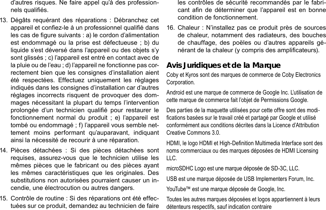 Français Page 120 CongurationDesOptionsDuSystèmed’autres risques. Ne faire appel qu’à des profession-nels qualiés.13.  Dégâts  requérant  des  réparations  :  Débranchez  cet appareil et conez-le à un professionnel qualié dans les cas de gure suivants : a) le cordon d’alimentation est  endommagé  ou la  prise  est défectueuse ;  b)  du liquide s’est déversé dans l’appareil ou des objets s’y sont glissés ; c) l’appareil est entré en contact avec de la pluie ou de l’eau ; d) l’appareil ne fonctionne pas cor-rectement bien que les consignes d’installation aient été  respectées.  Effectuez  uniquement  les  réglages indiqués dans les consignes d’installation car d’autres réglages incorrects risquent de provoquer des dom-mages nécessitant la plupart du temps l’intervention prolongée  d’un  technicien  qualié  pour  restaurer  le fonctionnement  normal  du  produit  ;  e)  l’appareil  est tombé ou endommagé ; f) l’appareil vous semble net-tement  moins  performant  qu’auparavant,  indiquant ainsi la nécessité de recourir à une réparation.14.  Pièces  détachées  :  Si  des  pièces  détachées  sont requises,  assurez-vous  que  le  technicien  utilise  les mêmes pièces que le fabricant ou des pièces ayant les  mêmes  caractéristiques  que  les  originales.  Des substitutions non autorisées pourraient causer un in-cendie, une électrocution ou autres dangers.15.  Contrôle de routine : Si des réparations ont été effec-tuées sur ce produit, demandez au technicien de faire les contrôles  de sécurité  recommandés par le fabri-cant  an  de  déterminer  que  l’appareil  est  en  bonne condition de fonctionnement.16.  Chaleur : N’installez pas ce produit près de sources de chaleur, notamment des radiateurs, des bouches de  chauffage,  des  poëles  ou  d’autres  appareils  gé-nérant de la chaleur (y compris des amplicateurs).  Avis Juridiques et de la MarqueCoby et Kyros sont des marques de commerce de Coby Electronics Corporation.Android est une marque de commerce de Google Inc. L’utilisation de cette marque de commerce fait l’objet de Permissions Google.Des parties de la maquette utilisées pour cette offre sont des modi-cations basées sur le travail créé et partagé par Google et utilisé conformément aux conditions décrites dans la Licence d’Attribution Creative Commons 3.0.HDMI, le logo HDMI et High-Denition Multimedia Interface sont des noms commerciaux ou des marques déposées de HDMI Licensing LLC.microSDHC Logo est une marque déposée de SD-3C, LLC.USB est une marque déposée de USB Implementers Forum, Inc.YouTube™ est une marque déposée de Google, Inc. Toutes les autres marques déposées et logos appartiennent à leurs détenteurs respectifs, sauf indication contraire