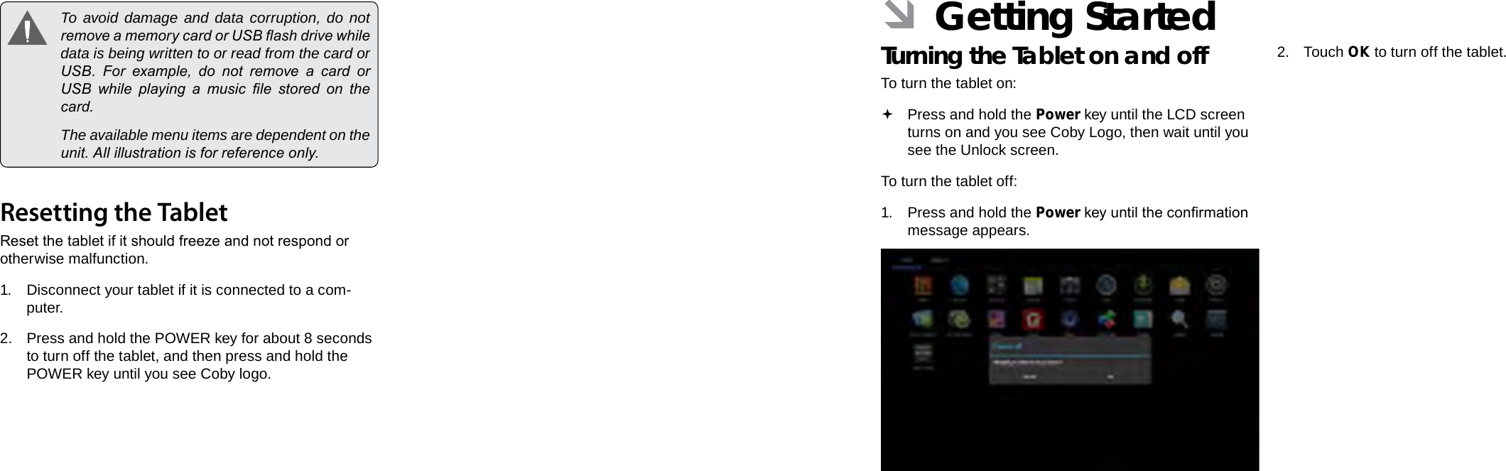 Page 12  Getting To Know The Internet Tablet Getting Started  Page 13EnglishEnglish  To avoid damage and data corruption, do not remove a memory card or USB ash drive while data is being written to or read from the card or USB.  For  example,  do  not  remove  a  card  or USB  while  playing  a  music  le  stored  on  the card.  The available menu items are dependent on the unit. All illustration is for reference only.Resetting the TabletReset the tablet if it should freeze and not respond or otherwise malfunction.1. Disconnect your tablet if it is connected to a com-puter. 2.  Press and hold the POWER key for about 8 seconds to turn off the tablet, and then press and hold the POWER key until you see Coby logo. ÂGetting StartedTurning the Tablet on and off To turn the tablet on: Press and hold the Power key until the LCD screen turns on and you see Coby Logo, then wait until you see the Unlock screen.To turn the tablet off:1. Press and hold the Power key until the conrmation message appears.2. Touch OK to turn off the tablet.