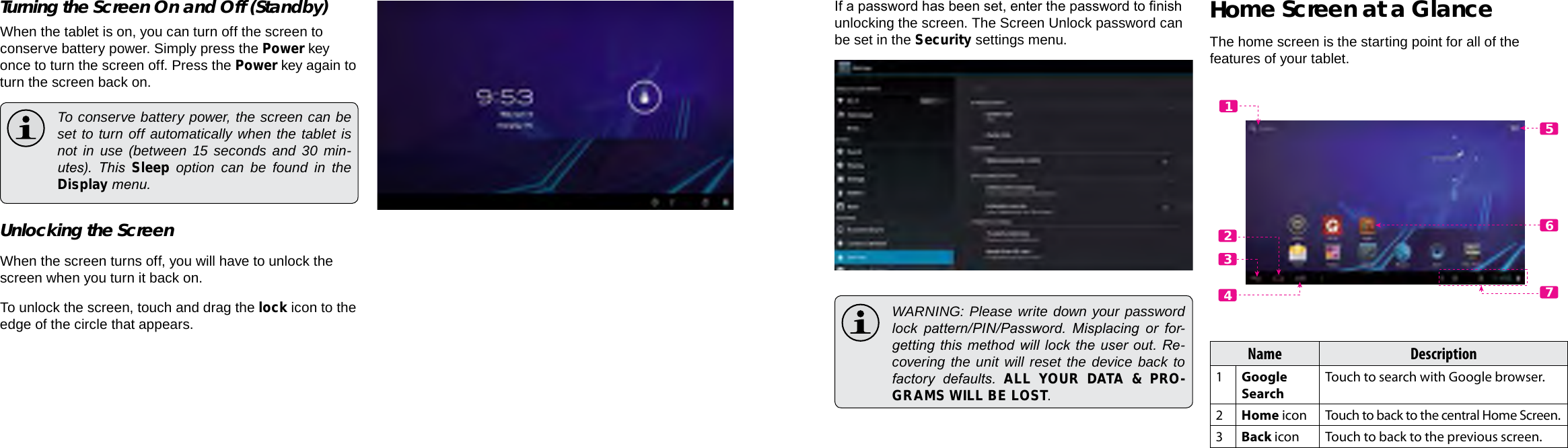 Page 14  Getting Started Getting Started  Page 15EnglishEnglishTurning the Screen On and Off (Standby) When the tablet is on, you can turn off the screen to conserve battery power. Simply press the Power key once to turn the screen off. Press the Power key again to turn the screen back on.  To conserve battery power, the screen can be set to turn off automatically when the tablet is not in use (between 15 seconds and 30 min-utes).  This  Sleep option can be found in the Display menu.Unlocking the ScreenWhen the screen turns off, you will have to unlock the screen when you turn it back on. To unlock the screen, touch and drag the lock icon to the edge of the circle that appears.If a password has been set, enter the password to nish unlocking the screen. The Screen Unlock password can be set in the Security settings menu.  WARNING: Please write down your password lock  pattern/PIN/Password.  Misplacing  or  for-getting this  method will lock  the user out. Re-covering the unit will reset the device back to factory  defaults.  ALL YOUR DATA &amp; PRO-GRAMS WILL BE LOST.Home Screen at a GlanceThe home screen is the starting point for all of the features of your tablet.Name Description1Google SearchTouch to search with Google browser.2Home icon Touch to back to the central Home Screen.3Back icon Touch to back to the previous screen.5612347