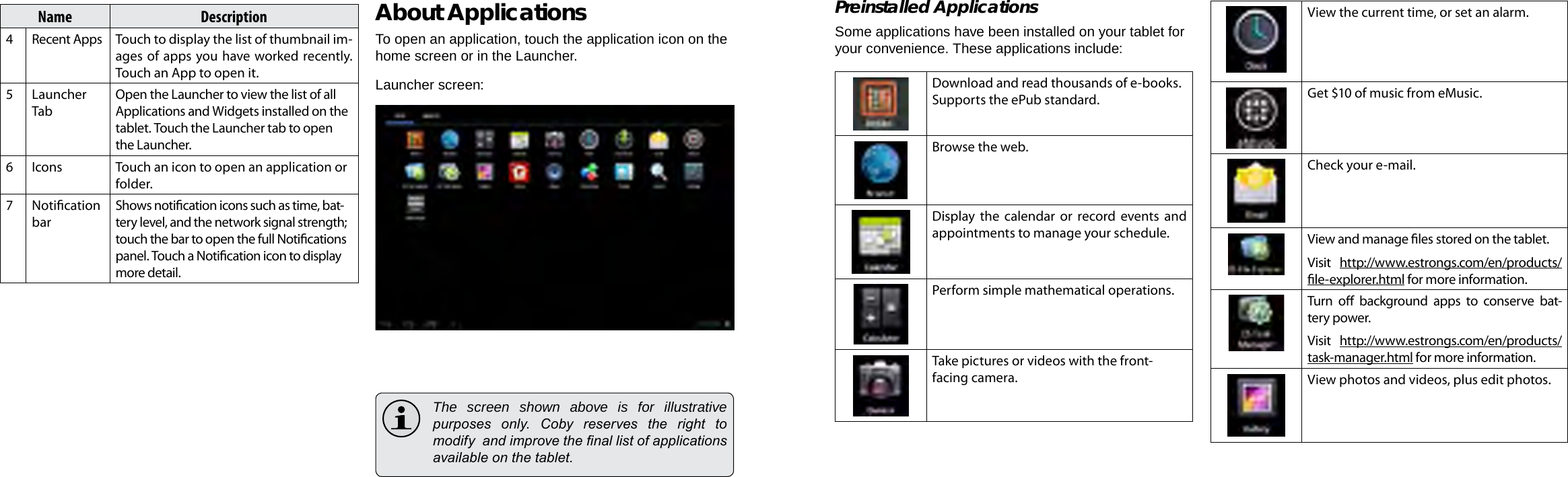 Page 16  Getting Started Getting Started  Page 17EnglishEnglishName Description4Recent Apps Touch to display the list of thumbnail im-ages of apps you have worked recently. Touch an App to open it.5Launcher TabOpen the Launcher to view the list of all Applications and Widgets installed on the tablet. Touch the Launcher tab to open the Launcher.6Icons Touch an icon to open an application or folder.7Notication barShows notication icons such as time, bat-tery level, and the network signal strength; touch the bar to open the full Notications panel. Touch a Notication icon to display more detail. About ApplicationsTo open an application, touch the application icon on the home screen or in the Launcher.Launcher screen:  The screen shown above is for illustrative purposes  only.  Coby  reserves  the  right  to modify  and improve the nal list of applications available on the tablet.Preinstalled ApplicationsSome applications have been installed on your tablet for your convenience. These applications include:Download and read thousands of e-books. Supports the ePub standard.Browse the web.Display the calendar or record events and appointments to manage your schedule.Perform simple mathematical operations.Take pictures or videos with the front-facing camera.View the current time, or set an alarm.Get $10 of music from eMusic.  Check your e-mail.View and manage les stored on the tablet.Visit  http://www.estrongs.com/en/products/le-explorer.html for more information.Turn  o  background  apps  to  conserve  bat-tery power.Visit  http://www.estrongs.com/en/products/task-manager.html for more information.View photos and videos, plus edit photos.