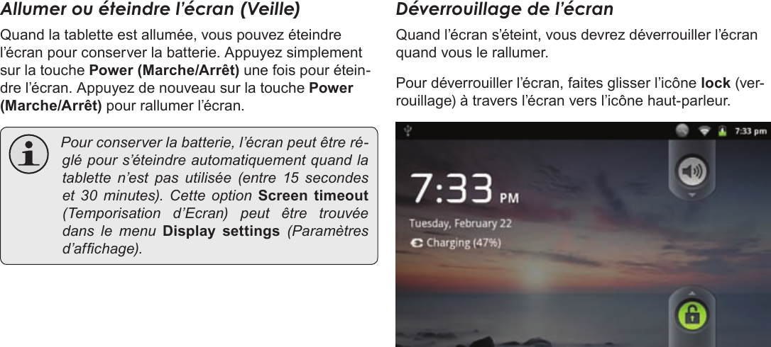 Français Page 106  Pour DémarrerAllumer ou éteindre l’écran (Veille) Quand la tablette est allumée, vous pouvez éteindre l’écran pour conserver la batterie. Appuyez simplement sur la touche Power (Marche/Arrêt) une fois pour étein-dre l’écran. Appuyez de nouveau sur la touche Power (Marche/Arrêt) pour rallumer l’écran.  Pourconserverlabatterie,l’écranpeutêtreré-glépours’éteindreautomatiquementquandlatabletten’estpasutilisée(entre15 secondeset 30minutes).CetteoptionScreen  timeout(Temporisationd’Ecran)peutêtretrouvéedanslemenuDisplay  settings(Paramètresd’afchage).Déverrouillage de l’écranQuand l’écran s’éteint, vous devrez déverrouiller l’écran quand vous le rallumer. Pour déverrouiller l’écran, faites glisser l’icône lock (ver-rouillage) à travers l’écran vers l’icône haut-parleur.