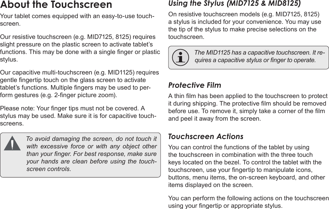 Page 11  Getting To Know The Coby KyrosEnglishYour tablet comes equipped with an easy-to-use touch-screen.Our resistive touchscreen (e.g. MID7125, 8125) requires slight pressure on the plastic screen to activate tablet’s functions. This may be done with a single nger or plastic stylus. Our capacitive multi-touchscreen (e.g. MID1125) requires gentle ngertip touch on the glass screen to activate tablet’s functions. Multiple ngers may be used to per-form gestures (e.g. 2-nger picture zoom).Please note: Your nger tips must not be covered. A stylus may be used. Make sure it is for capacitive touch-screens.  Toavoiddamagingthescreen,donottouchitwithexcessive force orwithany object otherthanyournger.Forbestresponse,makesureyourhandsarecleanbeforeusingthetouch-screencontrols.Using the Stylus (MID7125 &amp; MID8125)On resistive touchscreen models (e.g. MID7125, 8125) a stylus is included for your convenience. You may use the tip of the stylus to make precise selections on the touchscreen. TheMID1125hasacapacitivetouchscreen.Itre-quiresacapacitivestylusorngertooperate.Protective FilmA thin lm has been applied to the touchscreen to protect it during shipping. The protective lm should be removed before use. To remove it, simply take a corner of the lm and peel it away from the screen.Touchscreen ActionsYou can control the functions of the tablet by using the touchscreen in combination with the three touch keys located on the bezel. To control the tablet with the touchscreen, use your ngertip to manipulate icons, buttons, menu items, the on-screen keyboard, and other items displayed on the screen.You can perform the following actions on the touchscreen using your ngertip or appropriate stylus.