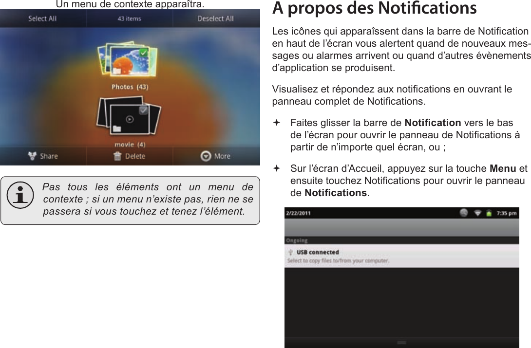 FrançaisPage 113  Pour DémarrerUn menu de contexte apparaîtra. Pastouslesélémentsontunmenudecontexte;siunmenun’existepas,riennesepasserasivoustouchezettenezl’élément.A propos des NoticationsLes icônes qui apparaîssent dans la barre de Notication en haut de l’écran vous alertent quand de nouveaux mes-sages ou alarmes arrivent ou quand d’autres évènements d’application se produisent.Visualisez et répondez aux notications en ouvrant le panneau complet de Notications. Faites glisser la barre de Notication vers le bas de l’écran pour ouvrir le panneau de Notications à partir de n’importe quel écran, ou ; Sur l’écran d’Accueil, appuyez sur la touche Menu et ensuite touchez Notications pour ouvrir le panneau de Notications.