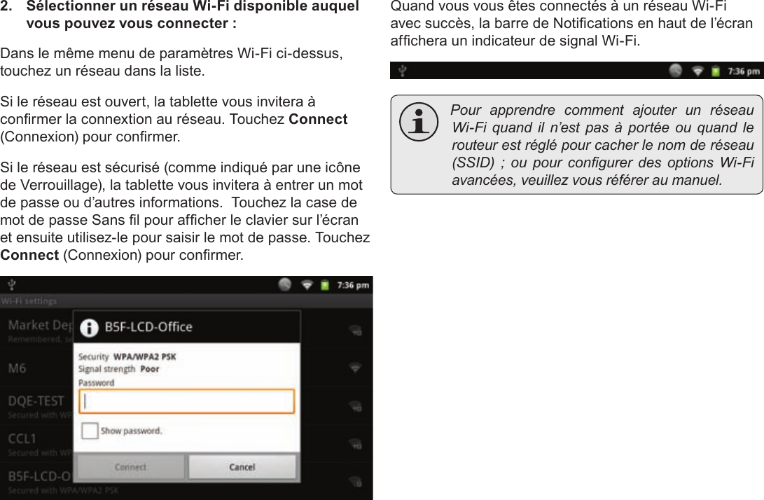 FrançaisPage 117  Connexion À Internet2.  Sélectionner un réseau Wi-Fi disponible auquel vous pouvez vous connecter :Dans le même menu de paramètres Wi-Fi ci-dessus, touchez un réseau dans la liste.Si le réseau est ouvert, la tablette vous invitera à conrmer la connextion au réseau. Touchez Connect (Connexion) pour conrmer.Si le réseau est sécurisé (comme indiqué par une icône de Verrouillage), la tablette vous invitera à entrer un mot de passe ou d’autres informations.  Touchez la case de mot de passe Sans l pour afcher le clavier sur l’écran et ensuite utilisez-le pour saisir le mot de passe. Touchez Connect (Connexion) pour conrmer.Quand vous vous êtes connectés à un réseau Wi-Fi avec succès, la barre de Notications en haut de l’écran afchera un indicateur de signal Wi-Fi. PourapprendrecommentajouterunréseauWi-Fiquandiln’estpasàportéeouquandlerouteurestréglépourcacherlenomderéseau(SSID);oupourcongurerdesoptionsWi-Fiavancées,veuillezvousréféreraumanuel.