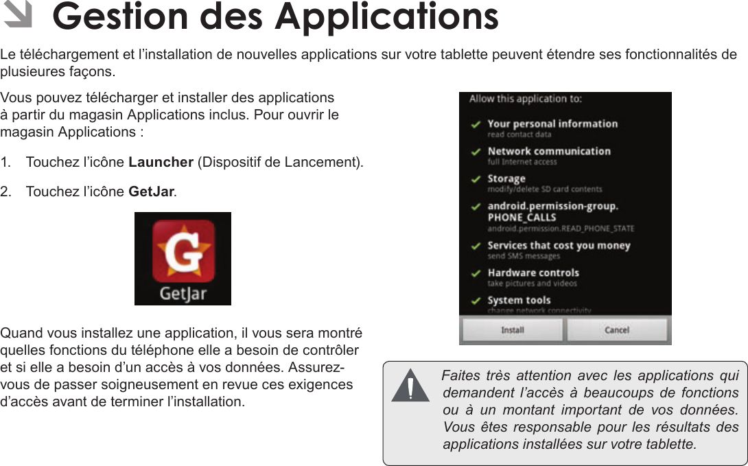 Français Page 122  Gestion Des ApplicationsÂLe téléchargement et l’installation de nouvelles applications sur votre tablette peuvent étendre ses fonctionnalités de plusieures façons.Vous pouvez télécharger et installer des applications à partir du magasin Applications inclus. Pour ouvrir le magasin Applications :1.  Touchez l’icône Launcher (Dispositif de Lancement).2.  Touchez l’icône GetJar.Quand vous installez une application, il vous sera montré quelles fonctions du téléphone elle a besoin de contrôler et si elle a besoin d’un accès à vos données. Assurez-vous de passer soigneusement en revue ces exigences d’accès avant de terminer l’installation. Faitestrèsattentionaveclesapplicationsquidemandent l’accès à beaucoupsdefonctionsouàun montant importantdevosdonnées.Vousêtesresponsablepourlesrésultatsdesapplicationsinstalléessurvotretablette.