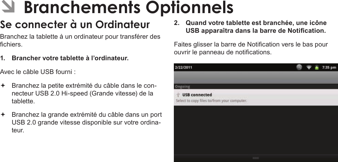 FrançaisPage 125  Branchements OptionnelsÂBranchez la tablette à un ordinateur pour transférer des chiers.1.  Brancher votre tablette à l’ordinateur.Avec le câble USB fourni : Branchez la petite extrémité du câble dans le con-necteur USB 2.0 Hi-speed (Grande vitesse) de la tablette. Branchez la grande extrémité du câble dans un port USB 2.0 grande vitesse disponible sur votre ordina-teur.2.  Quand votre tablette est branchée, une icône USB apparaîtra dans la barre de Notication.Faites glisser la barre de Notication vers le bas pour ouvrir le panneau de notications.