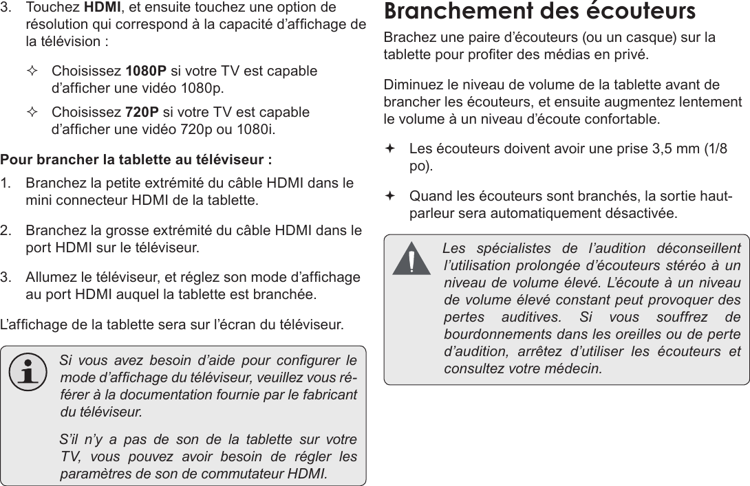 FrançaisPage 127  Branchements Optionnels3. Touchez HDMI, et ensuite touchez une option de résolution qui correspond à la capacité d’afchage de la télévision : Choisissez 1080P si votre TV est capable d’afcher une vidéo 1080p. Choisissez 720P si votre TV est capable d’afcher une vidéo 720p ou 1080i.Pour brancher la tablette au téléviseur :1.  Branchez la petite extrémité du câble HDMI dans le mini connecteur HDMI de la tablette.2.  Branchez la grosse extrémité du câble HDMI dans le port HDMI sur le téléviseur.3.  Allumez le téléviseur, et réglez son mode d’afchage au port HDMI auquel la tablette est branchée.L’afchage de la tablette sera sur l’écran du téléviseur. Sivousavezbesoind’aidepourcongurerlemoded’afchagedutéléviseur,veuillezvousré-féreràladocumentationfournieparlefabricantdutéléviseur. S’iln’yapasdesondelatablettesurvotreTV,vouspouvezavoirbesoinderéglerlesparamètresdesondecommutateurHDMI.Brachez une paire d’écouteurs (ou un casque) sur la tablette pour proter des médias en privé.Diminuez le niveau de volume de la tablette avant de brancher les écouteurs, et ensuite augmentez lentement le volume à un niveau d’écoute confortable. Les écouteurs doivent avoir une prise 3,5 mm (1/8 po). Quand les écouteurs sont branchés, la sortie haut-parleur sera automatiquement désactivée. Les spécialistes del’audition déconseillentl’utilisationprolongéed’écouteursstéréoàunniveaudevolumeélevé.L’ é c o u t e àunniveaudevolumeélevéconstantpeutprovoquerdespertesauditives.Sivoussouffrezdebourdonnementsdanslesoreillesoudeperted’audition,arrêtezd’utiliserlesécouteurs etconsultezvotremédecin.