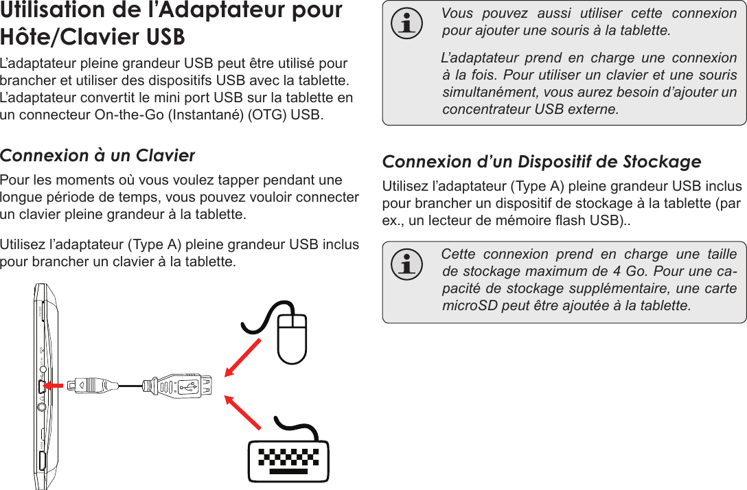 Français Page 128  Branchements OptionnelsL’adaptateur pleine grandeur USB peut être utilisé pour brancher et utiliser des dispositifs USB avec la tablette. L’adaptateur convertit le mini port USB sur la tablette en un connecteur On-the-Go (Instantané) (OTG) USB.Connexion à un ClavierPour les moments où vous voulez tapper pendant une longue période de temps, vous pouvez vouloir connecter un clavier pleine grandeur à la tablette. Utilisez l’adaptateur (Type A) pleine grandeur USB inclus pour brancher un clavier à la tablette.DC 5V RESETHDMI microSD Vouspouvezaussiutilisercetteconnexionpourajouterunesourisàlatablette. L’adaptateurprendencharge une connexionàlafois.Pourutiliserunclavieretunesourissimultanément,vousaurezbesoind’ajouterunconcentrateurUSBexterne.Connexion d’un Dispositif de StockageUtilisez l’adaptateur (Type A) pleine grandeur USB inclus pour brancher un dispositif de stockage à la tablette (par ex., un lecteur de mémoire ash USB).. Cetteconnexionprendencharge une tailledestockagemaximumde4Go.Pouruneca-pacitédestockagesupplémentaire,unecartemicroSDpeutêtreajoutéeàlatablette.