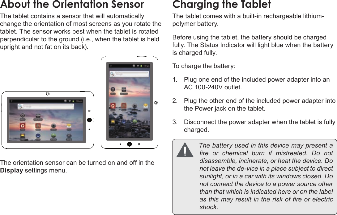 Page 13  Getting To Know The Coby KyrosEnglishThe tablet contains a sensor that will automatically change the orientation of most screens as you rotate the tablet. The sensor works best when the tablet is rotated perpendicular to the ground (i.e., when the tablet is held upright and not fat on its back).The orientation sensor can be turned on and off in the Display settings menu.The tablet comes with a built-in rechargeable lithium-polymer battery.Before using the tablet, the battery should be charged fully. The Status Indicator will light blue when the battery is charged fully.To charge the battery:1.  Plug one end of the included power adapter into an AC 100-240V outlet.2.  Plug the other end of the included power adapter into the Power jack on the tablet.3.  Disconnect the power adapter when the tablet is fully charged. Thebatteryusedinthisdevicemaypresentareorchemicalburnifmistreated.Donotdisassemble,incinerate,orheatthedevice.Donotleavethede-viceinaplacesubjecttodirectsunlight,orinacarwithitswindowsclosed.Donotconnectthedevicetoapowersourceotherthanthatwhichisindicatedhereoronthelabelasthismayresultintheriskofreorelectricshock.