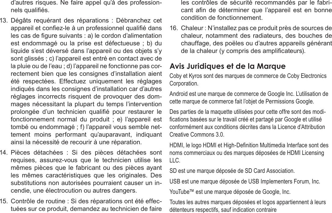 FrançaisPage 135  Notices De Sûretéd’autres risques. Ne faire appel qu’à des profession-nels qualiés.13.  Dégâts  requérant  des  réparations  :  Débranchez  cet appareil et conez-le à un professionnel qualié dans les cas de gure suivants : a) le cordon d’alimentation est  endommagé  ou  la  prise  est  défectueuse  ;  b)  du liquide s’est déversé dans l’appareil ou des objets s’y sont glissés ; c) l’appareil est entré en contact avec de la pluie ou de l’eau ; d) l’appareil ne fonctionne pas cor-rectement bien que les consignes d’installation aient été  respectées.  Effectuez  uniquement  les  réglages indiqués dans les consignes d’installation car d’autres réglages  incorrects  risquent  de  provoquer des  dom-mages nécessitant  la plupart du temps  l’intervention prolongée  d’un  technicien  qualié  pour  restaurer  le fonctionnement  normal  du  produit  ;  e)  l’appareil  est tombé ou endommagé ; f) l’appareil vous semble net-tement  moins  performant  qu’auparavant,  indiquant ainsi la nécessité de recourir à une réparation.14.  Pièces  détachées  :  Si  des  pièces  détachées  sont requises,  assurez-vous  que  le  technicien  utilise  les mêmes  pièces  que  le  fabricant ou des pièces ayant les  mêmes  caractéristiques  que  les  originales.  Des substitutions non autorisées pourraient causer un in-cendie, une électrocution ou autres dangers.15.  Contrôle de routine : Si des réparations ont été effec-tuées sur ce produit, demandez au technicien de faire les  contrôles  de  sécurité  recommandés  par  le  fabri-cant  an  de  déterminer  que  l’appareil  est  en  bonne condition de fonctionnement.16.  Chaleur : N’installez pas ce produit près de sources de chaleur, notamment des radiateurs, des bouches  de chauffage, des poëles ou d’autres appareils générant de la chaleur (y compris des amplicateurs).  Coby et Kyros sont des marques de commerce de Coby Electronics Corporation.Android est une marque de commerce de Google Inc. L’utilisation de cette marque de commerce fait l’objet de Permissions Google.Des parties de la maquette utilisées pour cette offre sont des modi-cations basées sur le travail créé et partagé par Google et utilisé conformément aux conditions décrites dans la Licence d’Attribution Creative Commons 3.0.HDMI, le logo HDMI et High-Denition Multimedia Interface sont des noms commerciaux ou des marques déposées de HDMI Licensing LLC.SD est une marque déposée de SD Card Association.USB est une marque déposée de USB Implementers Forum, Inc.YouTube™ est une marque déposée de Google, Inc. Toutes les autres marques déposées et logos appartiennent à leurs détenteurs respectifs, sauf indication contraire