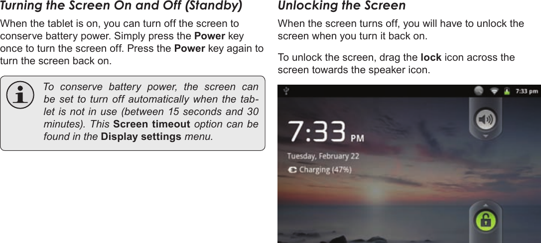 Page 16  Getting StartedEnglishTurning the Screen On and Off (Standby) When the tablet is on, you can turn off the screen to conserve battery power. Simply press the Power key once to turn the screen off. Press the Power key again to turn the screen back on. Toconservebatterypower,thescreencanbesettoturnoffautomaticallywhenthetab-letisnotinuse(between15secondsand30minutes).ThisScreen timeoutoptioncanbefoundintheDisplay settingsmenu.Unlocking the ScreenWhen the screen turns off, you will have to unlock the screen when you turn it back on. To unlock the screen, drag the lock icon across the screen towards the speaker icon.