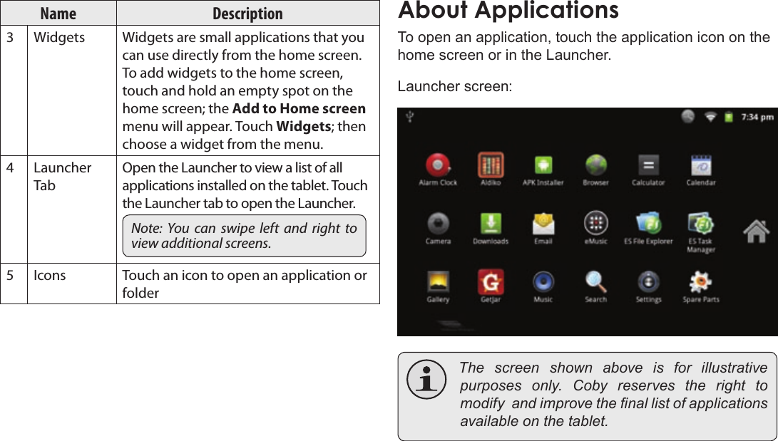 Page 18  Getting StartedEnglishName Description3Widgets Widgets are small applications that you can use directly from the home screen. To add widgets to the home screen, touch and hold an empty spot on the home screen; the Add to Home screen menu will appear. Touch Widgets; then choose a widget from the menu.4Launcher TabOpen the Launcher to view a list of all applications installed on the tablet. Touch the Launcher tab to open the Launcher.Note:  You  can  swipe  left  and right  to view additional screens.5Icons Touch an icon to open an application or folderTo open an application, touch the application icon on the home screen or in the Launcher.Launcher screen: Thescreenshownaboveis for illustrativepurposesonly.Cobyreservestherighttomodifyandimprovethenallistofapplicationsavailableonthetablet.