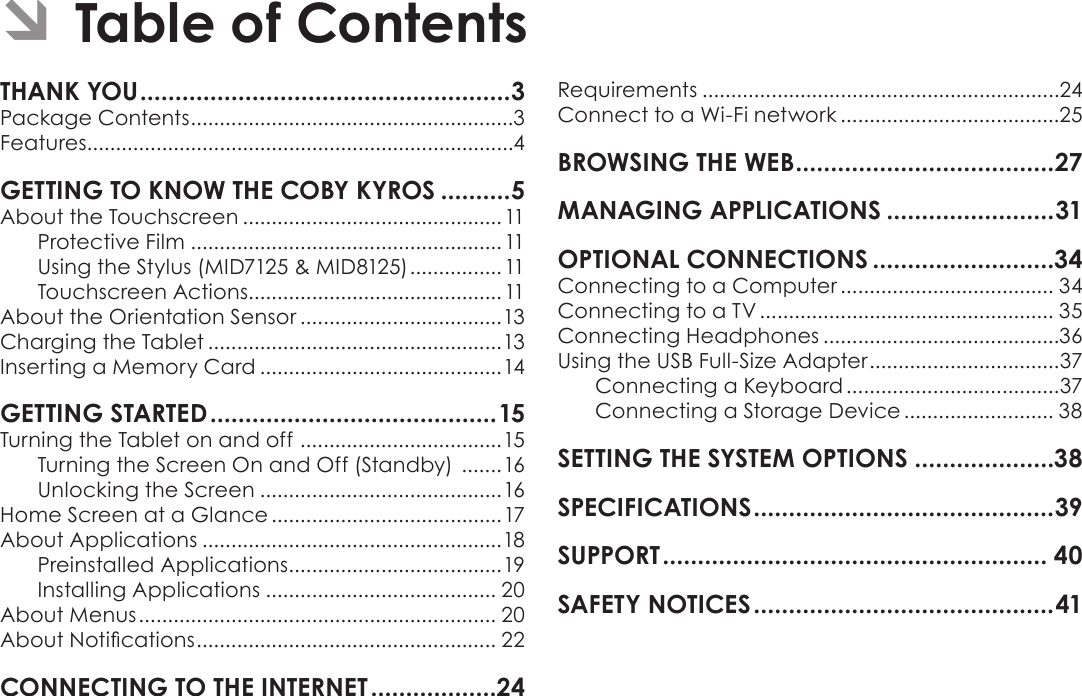 Page 2  Table Of ContentsEnglishPackage Contents ........................................................3Features..........................................................................4About the Touchscreen ............................................. 11Protective Film ......................................................11Using the Stylus (MID7125 &amp; MID8125) ................11Touchscreen Actions............................................11About the Orientation Sensor ...................................13Charging the Tablet ...................................................13Inserting a Memory Card ..........................................14Turning the Tablet on and off  ...................................15Turning the Screen On and Off (Standby)  .......16Unlocking the Screen ..........................................16Home Screen at a Glance ........................................17About Applications ....................................................18Preinstalled Applications .....................................19Installing Applications ........................................ 20About Menus .............................................................. 20About Notications .................................................... 22Requirements ..............................................................24Connect to a Wi-Fi network ......................................25Connecting to a Computer ..................................... 34Connecting to a TV ................................................... 35Connecting Headphones .........................................36Using the USB Full-Size Adapter .................................37Connecting a Keyboard .....................................37Connecting a Storage Device .......................... 38 Â