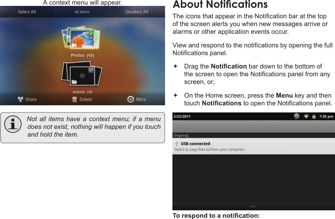 Page 22  Getting StartedEnglishA context menu will appear. Notallitemshaveacontextmenu;ifamenudoesnotexist,nothingwillhappenifyoutouchandholdtheitem.The icons that appear in the Notication bar at the top of the screen alerts you when new messages arrive or alarms or other application events occur.View and respond to the notications by opening the full Notications panel. Drag the Notication bar down to the bottom of the screen to open the Notications panel from any screen, or; On the Home screen, press the Menu key and then touch Notications to open the Notications panel.To respond to a notication:
