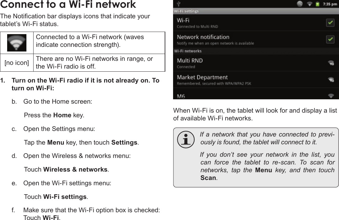 Page 25  Connecting To The InternetEnglishThe Notication bar displays icons that indicate your tablet’s Wi-Fi status.Connected to a Wi-Fi network (waves indicate connection strength).[no icon] There are no Wi-Fi networks in range, or the Wi-Fi radio is off.1.  Turn on the Wi-Fi radio if it is not already on. To turn on Wi-Fi:b.  Go to the Home screen: Press the Home key.c.  Open the Settings menu:  Tap the Menu key, then touch Settings.d.  Open the Wireless &amp; networks menu:  Touch Wireless &amp; networks.e.  Open the Wi-Fi settings menu:  Touch Wi-Fi settings.f.  Make sure that the Wi-Fi option box is checked:  Touch Wi-Fi.When Wi-Fi is on, the tablet will look for and display a list of available Wi-Fi networks. Ifa networkthatyouhaveconnectedtoprevi-ouslyisfound,thetabletwillconnecttoit. Ifyoudon’tseeyour network inthelist,youcan force thetablettore-scan.Toscan fornetworks, taptheMenukey, and thentouchScan.