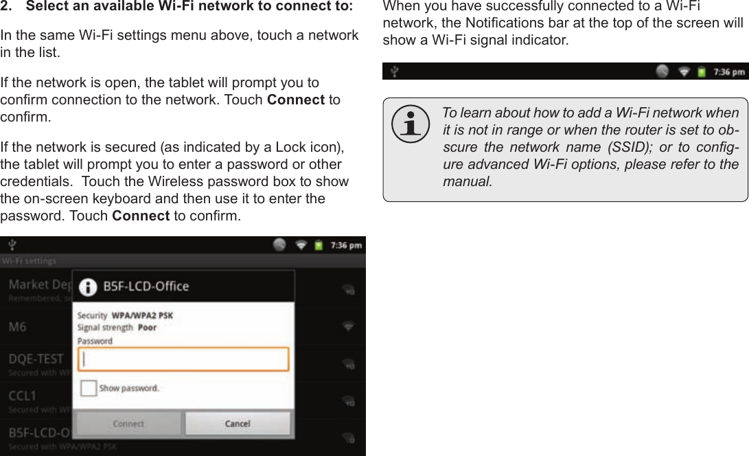 Page 26  Connecting To The InternetEnglish2.  Select an available Wi-Fi network to connect to:In the same Wi-Fi settings menu above, touch a network in the list.If the network is open, the tablet will prompt you to conrm connection to the network. Touch Connect to conrm.If the network is secured (as indicated by a Lock icon), the tablet will prompt you to enter a password or other credentials.  Touch the Wireless password box to show the on-screen keyboard and then use it to enter the password. Touch Connect to conrm.When you have successfully connected to a Wi-Fi network, the Notications bar at the top of the screen will show a Wi-Fi signal indicator. TolearnabouthowtoaddaWi-Finetworkwhenitisnotinrangeorwhentherouterissettoob-scurethenetworkname(SSID);ortocong-ureadvancedWi-Fioptions,pleaserefertothemanual.