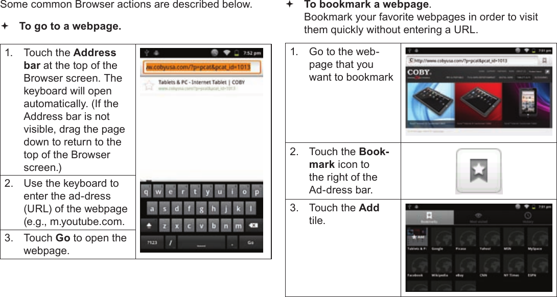 Page 28  Browsing The WebEnglishSome common Browser actions are described below.  To go to a webpage.1.  Touch the Address bar at the top of the Browser screen. The  keyboard will open automatically. (If the Address bar is not visible, drag the page down to return to the top of the Browser screen.)2.  Use the keyboard to enter the ad-dress (URL) of the webpage (e.g., m.youtube.com.3. Touch Go to open the webpage. To bookmark a webpage.  Bookmark your favorite webpages in order to visit them quickly without entering a URL.1.  Go to the web-page that you want to bookmark2.  Touch the Book-mark icon to the right of the Ad-dress bar.3.  Touch the Add tile.