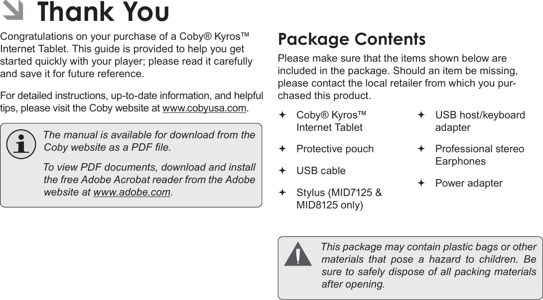 Page 3 Thank YouEnglishÂCongratulations on your purchase of a Coby® Kyros™ Internet Tablet. This guide is provided to help you get started quickly with your player; please read it carefully and save it for future reference.For detailed instructions, up-to-date information, and helpful tips, please visit the Coby website at www.cobyusa.com. ThemanualisavailablefordownloadfromtheCobywebsiteasaPDFle. ToviewPDFdocuments,downloadandinstallthefreeAdobeAcrobatreaderfromtheAdobewebsiteatwww.adobe.com.Please make sure that the items shown below are included in the package. Should an item be missing, please contact the local retailer from which you pur-chased this product. Coby® Kyros™ Internet Tablet  Protective pouch USB cable Stylus (MID7125 &amp; MID8125 only) USB host/keyboard adapter Professional stereo Earphones Power adapter Thispackagemaycontainplasticbagsorothermaterials thatpose a hazardtochildren.Besuretosafelydisposeofallpackingmaterialsafteropening.