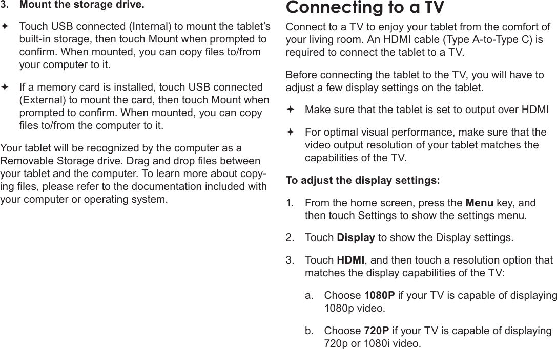 Page 35  Optional ConnectionsEnglish3.  Mount the storage drive. Touch USB connected (Internal) to mount the tablet’s  built-in storage, then touch Mount when prompted to conrm. When mounted, you can copy les to/from your computer to it. If a memory card is installed, touch USB connected  (External) to mount the card, then touch Mount when prompted to conrm. When mounted, you can copy les to/from the computer to it. Your tablet will be recognized by the computer as a Removable Storage drive. Drag and drop les between your tablet and the computer. To learn more about copy-ing les, please refer to the documentation included with your computer or operating system.Connect to a TV to enjoy your tablet from the comfort of your living room. An HDMI cable (Type A-to-Type C) is required to connect the tablet to a TV.Before connecting the tablet to the TV, you will have to adjust a few display settings on the tablet. Make sure that the tablet is set to output over HDMI  For optimal visual performance, make sure that the  video output resolution of your tablet matches the capabilities of the TV.To adjust the display settings:1.  From the home screen, press the Menu key, and then touch Settings to show the settings menu.2. Touch Display to show the Display settings.3. Touch HDMI, and then touch a resolution option that matches the display capabilities of the TV:a.  Choose 1080P if your TV is capable of displaying 1080p video.b.  Choose 720P if your TV is capable of displaying 720p or 1080i video.