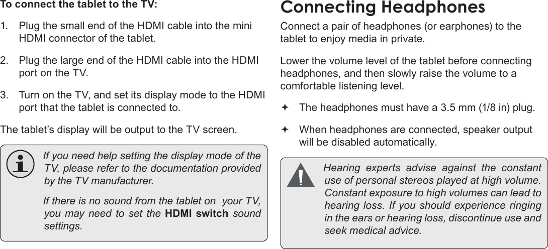 Page 36  Optional ConnectionsEnglishTo connect the tablet to the TV:1.  Plug the small end of the HDMI cable into the mini HDMI connector of the tablet.2.  Plug the large end of the HDMI cable into the HDMI port on the TV.3.  Turn on the TV, and set its display mode to the HDMI port that the tablet is connected to.The tablet’s display will be output to the TV screen. IfyouneedhelpsettingthedisplaymodeoftheTV,pleaserefertothedocumentationprovidedbytheTVmanufacturer. IfthereisnosoundfromthetabletonyourTV,youmayneedtosettheHDMI  switch  soundsettings.Connect a pair of headphones (or earphones) to the tablet to enjoy media in private.Lower the volume level of the tablet before connecting headphones, and then slowly raise the volume to a comfortable listening level. The headphones must have a 3.5 mm (1/8 in) plug. When headphones are connected, speaker output  will be disabled automatically. Hearingexpertsadviseagainsttheconstantuseofpersonalstereosplayedathighvolume.Constantexposuretohighvolumescanleadtohearingloss.Ifyoushouldexperienceringingintheearsorhearingloss,discontinueuseandseekmedicaladvice.