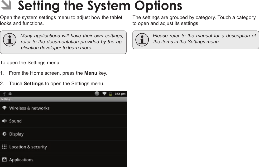 Page 38  Setting The System OptionsEnglishÂOpen the system settings menu to adjust how the tablet looks and functions. Manyapplicationswillhavetheirownsettings;refertothedocumentationprovidedbytheap-plicationdevelopertolearnmore.To open the Settings menu:1.  From the Home screen, press the Menu key.2. Touch Settings to open the Settings menu.The settings are grouped by category. Touch a category to open and adjust its settings. PleaserefertothemanualforadescriptionoftheitemsintheSettingsmenu.