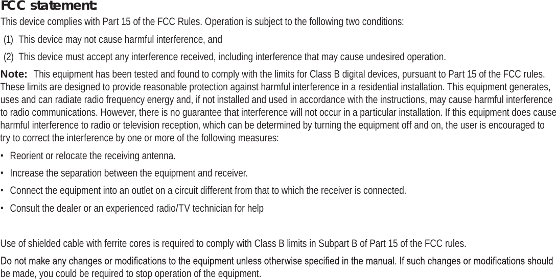Page 42  Safety NoticesEnglishFCC statement:This device complies with Part 15 of the FCC Rules. Operation is subject to the following two conditions:(1)  This device may not cause harmful interference, and(2)  This device must accept any interference received, including interference that may cause undesired operation.Note:  This equipment has been tested and found to comply with the limits for Class B digital devices, pursuant to Part 15 of the FCC rules. These limits are designed to provide reasonable protection against harmful interference in a residential installation. This equipment generates, uses and can radiate radio frequency energy and, if not installed and used in accordance with the instructions, may cause harmful interference to radio communications. However, there is no guarantee that interference will not occur in a particular installation. If this equipment does cause harmful interference to radio or television reception, which can be determined by turning the equipment off and on, the user is encouraged to try to correct the interference by one or more of the following measures:•  Reorient or relocate the receiving antenna.•  Increase the separation between the equipment and receiver.•  Connect the equipment into an outlet on a circuit different from that to which the receiver is connected.•  Consult the dealer or an experienced radio/TV technician for helpUse of shielded cable with ferrite cores is required to comply with Class B limits in Subpart B of Part 15 of the FCC rules.be made, you could be required to stop operation of the equipment.