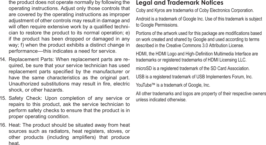 Page 44  Safety NoticesEnglishthe product does not operate normally by following the operating instructions. Adjust only those controls that are covered by the operating instructions as improper adjustment of other controls may result in damage and will often require extensive work by a qualied techni-cian to restore the product to its normal operation; e) if the product  has  been  dropped or damaged in any way; f) when the product exhibits a distinct change in performance—this indicates a need for service.14. Replacement Parts: When replacement parts are re-quired, be sure that your service technician has used replacement  parts  specied  by  the  manufacturer  or have  the  same  characteristics  as  the  original  part. Unauthorized substitutions may result in re, electric shock, or other hazards.15.  Safety  Check:  Upon  completion  of  any  service  or repairs  to this product,  ask  the  service  technician to perform safety checks to ensure that the product is in proper operating condition.16.  Heat: The product should be situated away from heat sources  such  as  radiators,  heat  registers, stoves, or other  products  (including  ampliers)  that  produce heat.Coby and Kyros are trademarks of Coby Electronics Corporation.Android is a trademark of Google Inc. Use of this trademark is subject to Google Permissions.Portions of the artwork used for this package are modications based on work created and shared by Google and used according to terms described in the Creative Commons 3.0 Attribution License.HDMI, the HDMI Logo and High-Denition Multimedia Interface are trademarks or registered trademarks of HDMI Licensing LLC.microSD is a registered trademark of the SD Card Association.USB is a registered trademark of USB Implementers Forum, Inc.YouTube™ is a trademark of Google, Inc. All other trademarks and logos are property of their respective owners unless indicated otherwise.