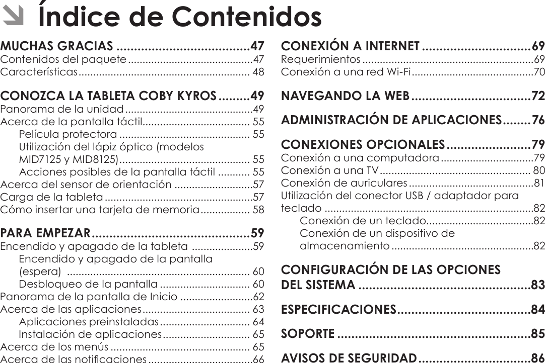 EspañolPage 46  Índice De ContenidosÂContenidos del paquete ...........................................47Características ........................................................... 48Panorama de la unidad ............................................49Acerca de la pantalla táctil..................................... 55Película protectora ............................................. 55Utilización del lápiz óptico (modelos  MID7125 y MID8125) ............................................. 55 Acciones posibles de la pantalla táctil ........... 55Acerca del sensor de orientación ...........................57Carga de la tableta ...................................................57Cómo insertar una tarjeta de memoria ................. 58Encendido y apagado de la tableta  .....................59Encendido y apagado de la pantalla  (espera)  ............................................................... 60Desbloqueo de la pantalla ............................... 60Panorama de la pantalla de Inicio .........................62Acerca de las aplicaciones ..................................... 63Aplicaciones preinstaladas ............................... 64Instalación de aplicaciones .............................. 65Acerca de los menús ................................................ 65Acerca de las noticaciones ....................................66Requerimientos ...........................................................69Conexión a una red Wi-Fi ..........................................70Conexión a una computadora ................................79Conexión a una TV .................................................... 80Conexión de auriculares ...........................................81Utilización del conector USB / adaptador para teclado ........................................................................82Conexión de un teclado.....................................82Conexión de un dispositivo de  almacenamiento .................................................82